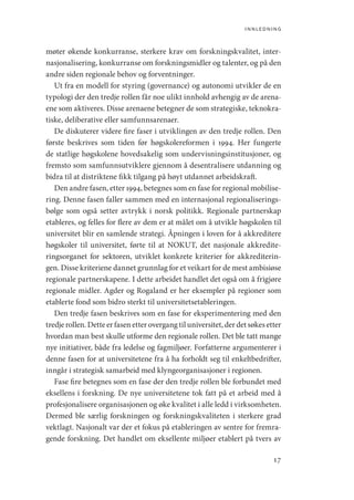 innledning
17
møter økende konkurranse, sterkere krav om forskningskvalitet, inter-
nasjonalisering, konkurranse om forskningsmidler og talenter, og på den
andre siden regionale behov og forventninger.
Ut fra en modell for styring (governance) og autonomi utvikler de en
typologi der den tredje rollen får noe ulikt innhold avhengig av de arena-
ene som aktiveres. Disse arenaene betegner de som strategiske, teknokra-
tiske, deliberative eller samfunnsarenaer.
De diskuterer videre fire faser i utviklingen av den tredje rollen. Den
første beskrives som tiden før høgskolereformen i 1994. Her fungerte
de statlige høgskolene hovedsakelig som undervisningsinstitusjoner, og
fremsto som samfunnsutviklere gjennom å desentralisere utdanning og
bidra til at distriktene fikk tilgang på høyt utdannet arbeidskraft.
Den andre fasen, etter 1994, betegnes som en fase for regional mobilise-
ring. Denne fasen faller sammen med en internasjonal regionaliserings-
bølge som også setter avtrykk i norsk politikk. Regionale partnerskap
etableres, og felles for flere av dem er at målet om å utvikle høgskolen til
universitet blir en samlende strategi. Åpningen i loven for å akkreditere
høgskoler til universitet, førte til at NOKUT, det nasjonale akkredite-
ringsorganet for sektoren, utviklet konkrete kriterier for akkrediterin-
gen. Disse kriteriene dannet grunnlag for et veikart for de mest ambisiøse
regionale partnerskapene. I dette arbeidet handlet det også om å frigjøre
regionale midler. Agder og Rogaland er her eksempler på regioner som
etablerte fond som bidro sterkt til universitetsetableringen.
Den tredje fasen beskrives som en fase for eksperimentering med den
tredje rollen. Dette er fasen etter overgang til universitet, der det søkes etter
hvordan man best skulle utforme den regionale rollen. Det ble tatt mange
nye initiativer, både fra ledelse og fagmiljøer. Forfatterne argumenterer i
denne fasen for at universitetene fra å ha forholdt seg til enkeltbedrifter,
inngår i strategisk samarbeid med klyngeorganisasjoner i regionen.
Fase fire betegnes som en fase der den tredje rollen ble forbundet med
eksellens i forskning. De nye universitetene tok fatt på et arbeid med å
profesjonalisere organisasjonen og øke kvalitet i alle ledd i virksomheten.
Dermed ble særlig forskningen og forskningskvaliteten i sterkere grad
vektlagt. Nasjonalt var der et fokus på etableringen av sentre for fremra-
gende forskning. Det handlet om eksellente miljøer etablert på tvers av
Geografi, kunnskap, vitenskap.indd 17 04-10-2019 07:27:10
 