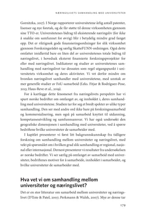 næringslivets samhandling med universiteter
179
Gornitzka, 2017). I Norge rapporterer universitetene årlig antall patenter,
lisenser og nye foretak, og de får støtte til denne virksomheten gjennom
sine TTO-er. Universitetenes bidrag til eksisterende næringsliv (for ikke
å snakke om samfunnet for øvrig) blir i betydelig mindre grad fanget
opp. Det er riktignok gode finansieringsordninger for slik virksomhet
gjennom Forskningsrådet og særlig SkatteFUNN-ordningen. Også dette
omfatter imidlertid bare en liten del av universitetenes totale bidrag til
næringslivet, i hovedsak eksternt finansierte forskningsprosjekter for
eller med næringslivet. Indikatorer og studier av universitetenes sam-
handling med næringslivet tar dessuten som regel utgangspunkt i uni-
versitetets virksomhet og deres aktiviteter. Vi vet derfor mindre om
hvordan næringslivet samhandler med universitetene, med unntak av
mer generelle studier av FoU-samarbeid (f.eks. Fitjar  Rodríguez-Pose,
2013; Haus-Reve et al., 2019).
For å kartlegge dette fenomenet fra næringslivets perspektiv har vi
spurt norske bedrifter om omfanget av, og innholdet i, deres samhand-
ling med universitetene. Studien tar for seg et bredt spekter av ulike typer
samhandling. Den ser med andre ord ikke bare på forskningssamarbeid
og kommersialisering, men også på samarbeid knyttet til utdanning,
kompetanseutvikling og samfunnsansvar. Vi har også undersøkt den
geografiske dimensjonen i samhandling med universiteter, ved å spørre
bedriftene hvilke universiteter de samarbeider med.
I kapitlet presenterer vi først litt bakgrunnskunnskap fra tidligere
forskning om samhandling mellom universiteter og næringslivet, med
vekt på spørsmålet om i hvilken grad slik samhandling er regional, nasjo-
nal eller internasjonal. Dernest presenterer vi resultater fra undersøkelsen
av norske bedrifter. Vi ser særlig på omfanget av samarbeid med univer-
siteter, bedriftenes motiver for å samarbeide, innholdet i samarbeidet, og
hvilke universiteter de samarbeider med.
Hva vet vi om samhandling mellom
universiteter og næringslivet?
Det er en stor litteratur om samarbeid mellom universiteter og nærings-
livet (D’Este  Patel, 2007; Perkmann  Walsh, 2007). Mye av denne tar
Geografi, kunnskap, vitenskap.indd 179 04-10-2019 07:27:18
 