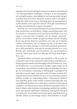 kapittel 7
180
utgangspunkt i hvordan næringslivet bruker kunnskap fra universitetene
i sitt innovasjonsarbeid. Utviklingen i retning av et mer kunnskapsba-
sert næringsliv og åpne, nettverksbaserte innovasjonsprosesser har gjort
samarbeid med universiteter aktuelt for en større andel av næringslivet.
Stadig flere jobber krever høyere utdanning, gjerne på mastergradsnivå,
og flere bedrifter driver egen FoU-aktivitet. Dette gjør universitetene til
naturlige samarbeidspartnere også for næringslivet.
Samtidig viser innovasjonsundersøkelsene at universitetene kommer
langt ned på listen over bedriftenes viktigste samarbeidspartnere. Bare
fem prosent av virksomhetene med innovasjonssamarbeid i 2014–2016
regnet et universitet eller en høgskole som sin viktigste samarbeids-
partner. Leverandører, kunder og også konsulenter kommer betydelig
høyere opp på lista (Statistisk sentralbyrå, 2017). Selv om få bedrifter
vurderer universitetene som sin viktigste partner, er det likevel mye
som tyder på at både omfanget av universitetssamarbeid og betydnin-
gen av slikt samarbeid for innovasjon er betydelig (Howells et al., 2012).
Bedrifter som samarbeider med universiteter, viser seg eksempelvis å
innovere i større grad enn de som ikke gjør det (Fitjar  Rodríguez-
Pose, 2013).
Samarbeid mellom universiteter og næringslivet er ofte krevende. På
mange måter opererer de to aktørene i to ulike verdener, med ulike priori-
teringer og institusjonelle rammebetingelser (Hewitt-Dundas et al., 2019).
Litt forenklet kan vi si at universitetene forsøker å gjøre penger om til
ny kunnskap, mens bedriftene forsøker å gjøre ny kunnskap om til pen-
ger. For universitetene er kunnskap et offentlig gode. I næringslivet har
innovasjon i seg selv ingen verdi, med mindre det skaper inntekter eller
reduserer kostnader for bedriften. Det fører til at universitetene typisk vil
publisere resultater fra samarbeidsprosjekter i internasjonale tidsskrift,
mens bedriftene gjerne ønsker å holde resultatene hemmelige eller sikre
seg intellektuell eiendomsrett over dem i form av patenter. Forskning som
er publisert, kan ikke patenteres og har ofte liten kommersiell verdi for en
bedrift. Motsatt måles forskernes vitenskapelige produktivitet i publika-
sjoner, mens patenter og bidrag til verdiskaping i næringslivet i liten grad
er meritterende. Universitetene har dessuten gjerne lang tidshorisont og
tilstreber robuste og etterrettelige analyser, mens bedriftene er på jakt
Geografi, kunnskap, vitenskap.indd 180 04-10-2019 07:27:18
 