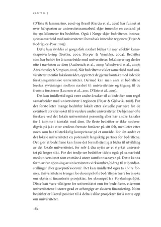 kapittel 7
182
(D’Este  Iammarino, 2010) og Brasil (Garcia et al., 2015) har funnet at
over halvparten av universitetssamarbeid skjer innenfor en avstand på
80–150 kilometer fra bedriften. Også i Norge skjer bedriftenes innova-
sjonssamarbeid med universiteter i hovedsak innenfor regionen (Fitjar 
Rodríguez-Pose, 2013).
Dette kan skyldes at geografisk nærhet bidrar til mer effektiv kunn-
skapsoverføring (Gertler, 2003; Storper  Venables, 2004). Bedrifter
som har behov for å samarbeide med universiteter, lokaliserer seg derfor
ofte i nærheten av dem (Audretsch et al., 2005; Woodward et al., 2006;
­Abramovsky  Simpson, 2011). Når bedrifter utvikler samarbeid med uni-
versiteter utenfor lokalområdet, oppretter de gjerne kontakt med ledende
forskningsintensive universiteter. Dermed kan man anta at bedriftene
foretar avveininger mellom nærhet til universitetene og tilgang til de
fremste forskerne (Laursen et al., 2011; D’Este et al., 2013).
Det kan imidlertid også være andre årsaker til at bedrifter som regel
samarbeider med universiteter i regionen (Fitjar  Gjelsvik, 2018). For
det første leter mange bedrifter lokalt etter aktuelle partnere før de
eventuelt utvider søket til å vurdere andre universiteter. De kjenner ofte
forskere ved det lokale universitetet personlig eller har andre kanaler
for å komme i kontakt med dem. De fleste bedrifter er ikke nødven-
digvis på jakt etter verdens fremste forskere på sitt felt, men leter etter
noen som har tilstrekkelig kompetanse på et område. For det andre er
det lokale universitetet en potensielt langsiktig partner for bedriftene.
Det gjør at bedriftene kan finne det formålstjenlig å bidra til utvikling
av det lokale universitetet, for selv å dra nytte av et styrket universi-
tet på lengre sikt. For det tredje ser bedrifter tidvis også på samarbeid
med universitetet som en måte å utøve samfunnsansvar på. Dette kan ta
form av ren sponsing av universitetets virksomhet, bidrag til stipendiat-
stillinger eller gaveprofessorater. Det kan imidlertid også ta andre for-
mer. Universitetene trenger for eksempel ofte bedriftspartnere for å søke
om eksternt finansierte prosjekter, for eksempel fra Forskningsrådet.
Disse kan være viktigere for universitetet enn for bedriftene, ettersom
universitetene i større grad er avhengige av ekstern finansiering. Noen
bedrifter er likevel positive til å delta i slike prosjekter for å støtte opp
om universitetet.
Geografi, kunnskap, vitenskap.indd 182 04-10-2019 07:27:18
 