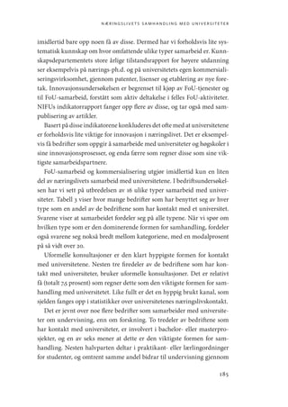 næringslivets samhandling med universiteter
185
imidlertid bare opp noen få av disse. Dermed har vi forholdsvis lite sys-
tematisk kunnskap om hvor omfattende ulike typer samarbeid er. Kunn-
skapsdepartementets store årlige tilstandsrapport for høyere utdanning
ser eksempelvis på nærings-ph.d. og på universitetets egen kommersiali-
seringsvirksomhet, gjennom patenter, lisenser og etablering av nye fore-
tak. Innovasjonsundersøkelsen er begrenset til kjøp av FoU-tjenester og
til FoU-samarbeid, forstått som aktiv deltakelse i felles FoU-aktiviteter.
NIFUs indikatorrapport fanger opp flere av disse, og tar også med sam-
publisering av artikler.
Basert på disse indikatorene konkluderes det ofte med at universitetene
er forholdsvis lite viktige for innovasjon i næringslivet. Det er eksempel-
vis få bedrifter som oppgir å samarbeide med universiteter og høgskoler i
sine innovasjonsprosesser, og enda færre som regner disse som sine vik-
tigste samarbeidspartnere.
FoU-samarbeid og kommersialisering utgjør imidlertid kun en liten
del av næringslivets samarbeid med universitetene. I bedriftsundersøkel-
sen har vi sett på utbredelsen av 16 ulike typer samarbeid med univer-
siteter. Tabell 3 viser hvor mange bedrifter som har benyttet seg av hver
type som en andel av de bedriftene som har kontakt med et universitet.
Svarene viser at samarbeidet fordeler seg på alle typene. Når vi spør om
hvilken type som er den dominerende formen for samhandling, fordeler
også svarene seg nokså bredt mellom kategoriene, med en modalprosent
på så vidt over 20.
Uformelle konsultasjoner er den klart hyppigste formen for kontakt
med universitetene. Nesten tre firedeler av de bedriftene som har kon-
takt med universiteter, bruker uformelle konsultasjoner. Det er relativt
få (totalt 7,5 prosent) som regner dette som den viktigste formen for sam-
handling med universitetet. Like fullt er det en hyppig brukt kanal, som
sjelden fanges opp i statistikker over universitetenes næringslivskontakt.
Det er jevnt over noe flere bedrifter som samarbeider med universite-
ter om undervisning, enn om forskning. To tredeler av bedriftene som
har kontakt med universiteter, er involvert i bachelor- eller masterpro-
sjekter, og en av seks mener at dette er den viktigste formen for sam-
handling. Nesten halvparten deltar i praktikant- eller lærlingordninger
for studenter, og omtrent samme andel bidrar til undervisning gjennom
Geografi, kunnskap, vitenskap.indd 185 04-10-2019 07:27:18
 