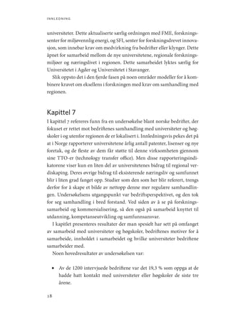 innledning
18
universiteter. Dette aktualiserte særlig ordningen med FME, forsknings-
senter for miljøvennlig energi, og SFI, senter for forskningsdrevet innova-
sjon, som innebar krav om medvirkning fra bedrifter eller klynger. Dette
åpnet for samarbeid mellom de nye universitetene, regionale forsknings-
miljøer og næringslivet i regionen. Dette samarbeidet lyktes særlig for
Universitetet i Agder og Universitetet i Stavanger.
Slik oppsto det i den fjerde fasen på noen områder modeller for å kom-
binere kravet om eksellens i forskningen med krav om samhandling med
regionen.
Kapittel 7
I kapittel 7 refereres funn fra en undersøkelse blant norske bedrifter, der
fokuset er rettet mot bedriftenes samhandling med universiteter og høg-
skoler i og utenfor regionen de er lokalisert i. Innledningsvis pekes det på
at i Norge rapporterer universitetene årlig antall patenter, lisenser og nye
foretak, og de fleste av dem får støtte til denne virksomheten gjennom
sine TTO-er (technology transfer office). Men disse rapporteringsindi-
katorene viser kun en liten del av universitetenes bidrag til regional ver-
diskaping. Deres øvrige bidrag til eksisterende næringsliv og samfunnet
blir i liten grad fanget opp. Studier som den som her blir referert, trengs
derfor for å skape et bilde av nettopp denne mer regulære samhandlin-
gen. Undersøkelsens utgangspunkt var bedriftsperspektivet, og den tok
for seg samhandling i bred forstand. Ved siden av å se på forsknings-
samarbeid og kommersialisering, så den også på samarbeid knyttet til
utdanning, kompetanseutvikling og samfunnsansvar.
I kapitlet presenteres resultater der man spesielt har sett på omfanget
av samarbeid med universiteter og høgskoler, bedriftenes motiver for å
samarbeide, innholdet i samarbeidet og hvilke universiteter bedriftene
samarbeider med.
Noen hovedresultater av undersøkelsen var:
•	 Av de 1200 intervjuede bedriftene var det 19,3 % som oppga at de
hadde hatt kontakt med universiteter eller høgskoler de siste tre
årene.
Geografi, kunnskap, vitenskap.indd 18 04-10-2019 07:27:10
 