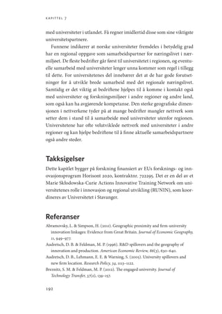 kapittel 7
192
med universiteter i utlandet. Få regner imidlertid disse som sine viktigste
universitetspartnere.
Funnene indikerer at norske universiteter fremdeles i betydelig grad
har en regional oppgave som samarbeidspartner for næringslivet i nær-
miljøet. De fleste bedrifter går først til universitetet i regionen, og eventu-
elle samarbeid med universiteter lenger unna kommer som regel i tillegg
til dette. For universitetenes del innebærer det at de har gode forutset-
ninger for å utvikle brede samarbeid med det regionale næringslivet.
Samtidig er det viktig at bedriftene hjelpes til å komme i kontakt også
med universiteter og forskningsmiljøer i andre regioner og andre land,
som også kan ha avgjørende kompetanse. Den sterke geografiske dimen-
sjonen i nettverkene tyder på at mange bedrifter mangler nettverk som
setter dem i stand til å samarbeide med universiteter utenfor regionen.
Universitetene har ofte velutviklede nettverk med universiteter i andre
regioner og kan hjelpe bedriftene til å finne aktuelle samarbeidspartnere
også andre steder.
Takksigelser
Dette kapitlet bygger på forskning finansiert av EUs forsknings- og inn-
ovasjonsprogram Horisont 2020, kontraktnr. 722295. Det er en del av et
Marie Skłodowska-Curie Actions Innovative Training Network om uni-
versitetenes rolle i innovasjon og regional utvikling (RUNIN), som koor-
dineres av Universitetet i Stavanger.
Referanser
Abramovsky, L.  Simpson, H. (2011). Geographic proximity and firm-university
innovation linkages: Evidence from Great Britain. Journal of Economic Geography,
11, 949–977.
Audretsch, D. B.  Feldman, M. P. (1996). RD spillovers and the geography of
innovation and production. American Economic Review, 86(3), 630–640.
Audretsch, D. B., Lehmann, E. E.  Warning, S. (2005). University spillovers and
new firm location. Research Policy, 34, 1113–1122.
Breznitz, S. M.  Feldman, M. P. (2012). The engaged university. Journal of
Technology Transfer, 37(2), 139–157.
Geografi, kunnskap, vitenskap.indd 192 04-10-2019 07:27:19
 