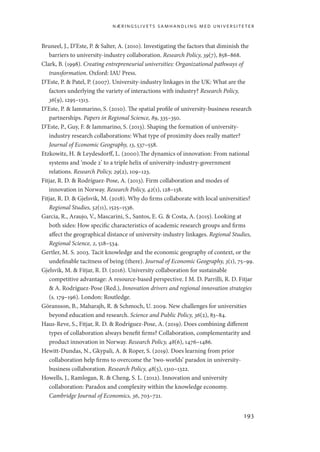 næringslivets samhandling med universiteter
193
Bruneel, J., D’Este, P.  Salter, A. (2010). Investigating the factors that diminish the
barriers to university-industry collaboration. Research Policy, 39(7), 858–868.
Clark, B. (1998). Creating entrepreneurial universities: Organizational pathways of
transformation. Oxford: IAU Press.
D’Este, P.  Patel, P. (2007). University-industry linkages in the UK: What are the
factors underlying the variety of interactions with industry? Research Policy,
36(9), 1295–1313.
D’Este, P.  Iammarino, S. (2010). The spatial profile of university-business research
partnerships. Papers in Regional Science, 89, 335–350.
D’Este, P., Guy, F.  Iammarino, S. (2013). Shaping the formation of university-
industry research collaborations: What type of proximity does really matter?
Journal of Economic Geography, 13, 537–558.
Etzkowitz, H.  Leydesdorff, L. (2000).The dynamics of innovation: From national
systems and ‘mode 2’ to a triple helix of university-industry-government
relations. Research Policy, 29(2), 109–123.
Fitjar, R. D.  Rodríguez-Pose, A. (2013). Firm collaboration and modes of
innovation in Norway. Research Policy, 42(1), 128–138.
Fitjar, R. D.  Gjelsvik, M. (2018). Why do firms collaborate with local universities?
Regional Studies, 52(11), 1525–1536.
Garcia, R., Araujo, V., Mascarini, S., Santos, E. G.  Costa, A. (2015). Looking at
both sides: How specific characteristics of academic research groups and firms
affect the geographical distance of university-industry linkages. Regional Studies,
Regional Science, 2, 518–534.
Gertler, M. S. 2003. Tacit knowledge and the economic geography of context, or the
undefinable tacitness of being (there). Journal of Economic Geography, 3(1), 75–99.
Gjelsvik, M.  Fitjar, R. D. (2016). University collaboration for sustainable
competitive advantage: A resource-based perspective. I M. D. Parrilli, R. D. Fitjar
 A. Rodríguez-Pose (Red.), Innovation drivers and regional innovation strategies
(s. 179–196). London: Routledge.
Göransson, B., Maharajh, R.  Schmoch, U. 2009. New challenges for universities
beyond education and research. Science and Public Policy, 36(2), 83–84.
Haus-Reve, S., Fitjar, R. D.  Rodríguez-Pose, A. (2019). Does combining different
types of collaboration always benefit firms? Collaboration, complementarity and
product innovation in Norway. Research Policy, 48(6), 1476–1486.
Hewitt-Dundas, N., Gkypali, A.  Roper, S. (2019). Does learning from prior
collaboration help firms to overcome the ‘two-worlds’ paradox in university-
business collaboration. Research Policy, 48(5), 1310–1322.
Howells, J., Ramlogan, R.  Cheng, S. L. (2012). Innovation and university
collaboration: Paradox and complexity within the knowledge economy.
Cambridge Journal of Economics, 36, 703–721.
Geografi, kunnskap, vitenskap.indd 193 04-10-2019 07:27:19
 
