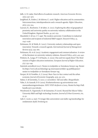kapittel 7
194
Jaffe, A. B. (1989). Real effects of academic research. American Economic Review,
79(5), 957–970.
Jongbloed, B., Enders, J.  Salerno, C. 2008. Higher education and its communities:
Interconnections, interdependencies and a research agenda. Higher Education,
56(3), 303–324.
Laursen, K., Reichstein, T.  Salter, A. (2011). Exploring the effect of geographical
proximity and university quality on university-industry collaboration in the
United Kingdom. Regional Studies, 45, 507–523.
Mansfield, E.  Lee, J. Y. 1996. The modern university: Contributor to industrial
innovation and recipient of industrial RD support. Research Policy, 25,
1047–1058.
Perkmann, M.  Walsh, K. (2007). University-industry relationships and open
innovation: Towards a research agenda. International Journal of Management
Reviews 9(4), 259–280.
Perkmann, M. et al. (2013). Academic engagement and commercialisation: A review
of the literature on university-industry relations. Research Policy, 42(2), 423–442.
Pinheiro, R., Langa, P. V.  Pausits, A. (2015). One and two equals three? The third
mission of higher education institutions. European Journal of Higher Education,
5(3), 233–249.
Statistisk sentralbyrå (2017). Nesten to tredjedeler av foretakene fornyer seg. Hentet
fra https://www.ssb.no/teknologi-og-innovasjon/artikler-og-publikasjoner/
nesten-to-tredjedeler-av-foretakene-fornyer-seg
Storper, M.  Venables, A. J. (2004). Buzz: Face-to-face contact and the urban
economy. Journal of Economic Geography, 4(4), 351–370.
Stølen, S.  Gornitzka, Å. (2017, 17. november). Tall som teller. Morgenbladet.
Vabø, A.  Aamodt, P. O. (2005). Kvalitetsreformen og universitetene som
masseutdanningsinstitusjon. NIFU STEP skriftserie 2/2005. Hentet fra http://hdl.
handle.net/11250/280580
Woodward, D., Figueiredo, O.  Guimarães, P. (2006). Beyond the Silicon Valley:
University RD and high-technology location. Journal of Urban Economics, 60,
15–32.
Aall, C. (2018, 13. mai). Vi trenger ikke universiteter som kaller seg bærekraftige for
omdømmets skyld. Forskning.no.
Geografi, kunnskap, vitenskap.indd 194 04-10-2019 07:27:19
 