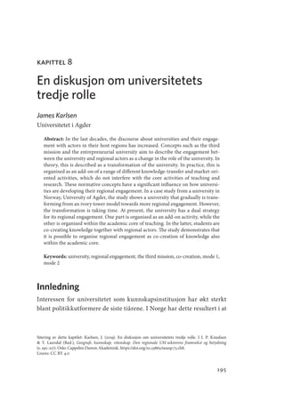 195
kapittel 8
En diskusjon om universitetets
tredje rolle
James Karlsen
Universitetet i Agder
Abstract: In the last decades, the discourse about universities and their engage-
ment with actors in their host regions has increased. Concepts such as the third
mission and the entrepreneurial university aim to describe the engagement bet-
ween the university and regional actors as a change in the role of the university. In
theory, this is described as a transformation of the university. In practice, this is
organised as an add-on of a range of different knowledge-transfer and market-ori-
ented activities, which do not interfere with the core activities of teaching and
research. These normative concepts have a significant influence on how universi-
ties are developing their regional engagement. In a case study from a university in
Norway, University of Agder, the study shows a university that gradually is trans-
forming from an ivory tower model towards more regional engagement. However,
the transformation is taking time. At present, the university has a dual strategy
for its regional engagement. One part is organised as an add-on activity, while the
other is organised within the academic core of teaching. In the latter, students are
co-­
creating knowledge together with regional actors. The study demonstrates that
it is possible to organise regional engagement as co-creation of knowledge also
within the academic core.
Keywords: university, regional engagement, the third mission, co-creation, mode 1,
mode 2
Innledning
Interessen for universitetet som kunnskapsinstitusjon har økt sterkt
blant politikkutformere de siste tiårene. I Norge har dette resultert i at
Sitering av dette kapitlet: Karlsen, J. (2019). En diskusjon om universitetets tredje rolle. I J. P. Knudsen
 T. Lauvdal (Red.), Geografi, kunnskap, vitenskap. Den regionale UH-sektorens framvekst og betydning
(s. 195–217). Oslo: Cappelen Damm Akademisk. https://doi.org/10.23865/noasp.73.ch8.
Lisens: CC BY 4.0
Geografi, kunnskap, vitenskap.indd 195 04-10-2019 07:27:19
 