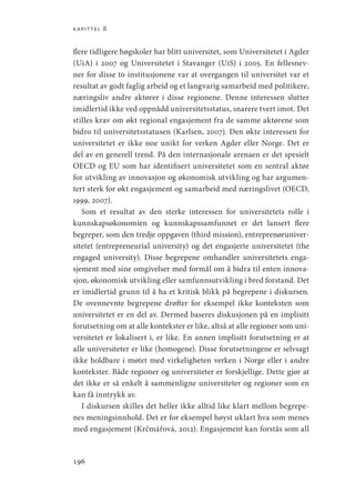 kapittel 8
196
flere tidligere høgskoler har blitt universitet, som Universitetet i Agder
(UiA) i 2007 og Universitetet i Stavanger (UiS) i 2005. En fellesnev-
ner for disse to institusjonene var at overgangen til universitet var et
resultat av godt faglig arbeid og et langvarig samarbeid med politikere,
næringsliv andre aktører i disse regionene. Denne interessen slutter
imidlertid ikke ved oppnådd universitetsstatus, snarere tvert imot. Det
stilles krav om økt regional engasjement fra de samme aktørene som
bidro til universitetsstatusen (Karlsen, 2007). Den økte interessen for
universitetet er ikke noe unikt for verken Agder eller Norge. Det er
del av en generell trend. På den internasjonale arenaen er det spesielt
OECD og EU som har identifisert universitetet som en sentral aktør
for utvikling av innovasjon og økonomisk utvikling og har argumen-
tert sterk for økt engasjement og samarbeid med næringslivet (OECD,
1999, 2007).
Som et resultat av den sterke interessen for universitetets rolle i
kunnskapsøkonomien og kunnskapssamfunnet er det lansert flere
begreper, som den tredje oppgaven (third mission), entreprenøruniver-
sitetet (entrepreneurial university) og det engasjerte universitetet (the
engaged university). Disse begrepene omhandler universitetets enga-
sjement med sine omgivelser med formål om å bidra til enten innova-
sjon, økonomisk utvikling eller samfunnsutvikling i bred forstand. Det
er imidlertid grunn til å ha et kritisk blikk på begrepene i diskursen.
De ovennevnte begrepene drøfter for eksempel ikke konteksten som
universitetet er en del av. Dermed baseres diskusjonen på en implisitt
forutsetning om at alle kontekster er like, altså at alle regioner som uni-
versitetet er lokalisert i, er like. En annen implisitt forutsetning er at
alle universiteter er like (homogene). Disse forutsetningene er selvsagt
ikke holdbare i møtet med virkeligheten verken i Norge eller i andre
kontekster. Både regioner og universiteter er forskjellige. Dette gjør at
det ikke er så enkelt å sammenligne universiteter og regioner som en
kan få inntrykk av.
I diskursen skilles det heller ikke alltid like klart mellom begrepe-
nes meningsinnhold. Det er for eksempel høyst uklart hva som menes
med engasjement (Krčmářová, 2012). Engasjement kan forstås som all
Geografi, kunnskap, vitenskap.indd 196 04-10-2019 07:27:19
 