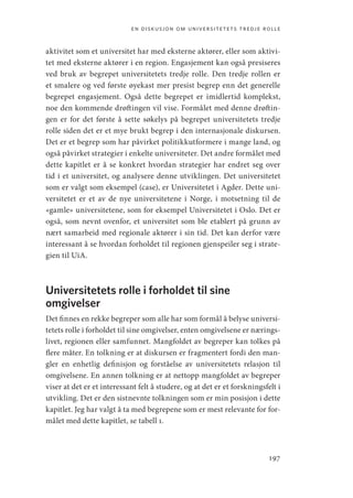 en diskusjon om universitetets tredje rolle
197
aktivitet som et universitet har med eksterne aktører, eller som aktivi-
tet med eksterne aktører i en region. Engasjement kan også presiseres
ved bruk av begrepet universitetets tredje rolle. Den tredje rollen er
et smalere og ved første øyekast mer presist begrep enn det generelle
begrepet engasjement. Også dette begrepet er imidlertid komplekst,
noe den kommende drøftingen vil vise. Formålet med denne drøftin-
gen er for det første å sette søkelys på begrepet universitetets tredje
rolle siden det er et mye brukt begrep i den internasjonale diskursen.
Det er et begrep som har påvirket politikkutformere i mange land, og
også påvirket strategier i enkelte universiteter. Det andre formålet med
dette kapitlet er å se konkret hvordan strategier har endret seg over
tid i et universitet, og analysere denne utviklingen. Det universitetet
som er valgt som eksempel (case), er Universitetet i Agder. Dette uni-
versitetet er et av de nye universitetene i Norge, i motsetning til de
«gamle» universitetene, som for eksempel Universitetet i Oslo. Det er
også, som nevnt ovenfor, et universitet som ble etablert på grunn av
nært samarbeid med regionale aktører i sin tid. Det kan derfor være
interessant å se hvordan forholdet til regionen gjenspeiler seg i strate-
gien til UiA.
Universitetets rolle i forholdet til sine
omgivelser
Det finnes en rekke begreper som alle har som formål å belyse universi-
tetets rolle i forholdet til sine omgivelser, enten omgivelsene er nærings-
livet, regionen eller samfunnet. Mangfoldet av begreper kan tolkes på
flere måter. En tolkning er at diskursen er fragmentert fordi den man-
gler en enhetlig definisjon og forståelse av universitetets relasjon til
omgivelsene. En annen tolkning er at nettopp mangfoldet av begreper
viser at det er et interessant felt å studere, og at det er et forskningsfelt i
utvikling. Det er den sistnevnte tolkningen som er min posisjon i dette
kapitlet. Jeg har valgt å ta med begrepene som er mest relevante for for-
målet med dette kapitlet, se tabell 1.
Geografi, kunnskap, vitenskap.indd 197 04-10-2019 07:27:19
 