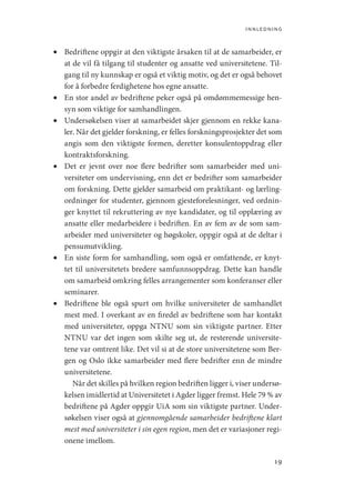 innledning
19
•	 Bedriftene oppgir at den viktigste årsaken til at de samarbeider, er
at de vil få tilgang til studenter og ansatte ved universitetene. Til-
gang til ny kunnskap er også et viktig motiv, og det er også behovet
for å forbedre ferdighetene hos egne ansatte.
•	 En stor andel av bedriftene peker også på omdømmemessige hen-
syn som viktige for samhandlingen.
•	 Undersøkelsen viser at samarbeidet skjer gjennom en rekke kana-
ler. Når det gjelder forskning, er felles forskningsprosjekter det som
angis som den viktigste formen, deretter konsulentoppdrag eller
kontraktsforskning.
•	 Det er jevnt over noe flere bedrifter som samarbeider med uni-
versiteter om undervisning, enn det er bedrifter som samarbeider
om forskning. Dette gjelder samarbeid om praktikant- og lærling-
ordninger for studenter, gjennom gjesteforelesninger, ved ordnin-
ger knyttet til rekruttering av nye kandidater, og til opplæring av
ansatte eller medarbeidere i bedriften. En av fem av de som sam-
arbeider med universiteter og høgskoler, oppgir også at de deltar i
pensumutvikling.
•	 En siste form for samhandling, som også er omfattende, er knyt-
tet til universitetets bredere samfunnsoppdrag. Dette kan handle
om samarbeid omkring felles arrangementer som konferanser eller
seminarer.
•	 Bedriftene ble også spurt om hvilke universiteter de samhandlet
mest med. I overkant av en firedel av bedriftene som har kontakt
med universiteter, oppga NTNU som sin viktigste partner. Etter
NTNU var det ingen som skilte seg ut, de resterende universite-
tene var omtrent like. Det vil si at de store universitetene som Ber-
gen og Oslo ikke samarbeider med flere bedrifter enn de mindre
universitetene.
	  Når det skilles på hvilken region bedriften ligger i, viser undersø-
kelsen imidlertid at Universitetet i Agder ligger fremst. Hele 79 % av
bedriftene på Agder oppgir UiA som sin viktigste partner. Under-
søkelsen viser også at gjennomgående samarbeider bedriftene klart
mest med universiteter i sin egen region, men det er variasjoner regi-
onene imellom.
Geografi, kunnskap, vitenskap.indd 19 04-10-2019 07:27:10
 