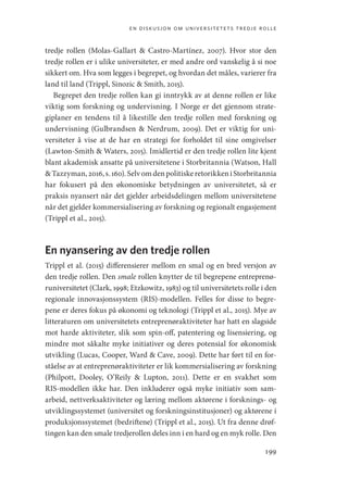 en diskusjon om universitetets tredje rolle
199
tredje rollen (Molas-Gallart  Castro-Martínez, 2007). Hvor stor den
tredje rollen er i ulike universiteter, er med andre ord vanskelig å si noe
sikkert om. Hva som legges i begrepet, og hvordan det måles, varierer fra
land til land (Trippl, Sinozic  Smith, 2015).
Begrepet den tredje rollen kan gi inntrykk av at denne rollen er like
viktig som forskning og undervisning. I Norge er det gjennom strate-
giplaner en tendens til å likestille den tredje rollen med forskning og
undervisning (Gulbrandsen  Nerdrum, 2009). Det er viktig for uni-
versiteter å vise at de har en strategi for forholdet til sine omgivelser
(­
Lawton-Smith  Waters, 2015). Imidlertid er den tredje rollen lite kjent
blant akademisk ansatte på universitetene i Storbritannia (­
Watson, Hall
­Tazzyman,2016,s. 160).Selvomdenpolitiskeretorikkeni­Storbritannia
har fokusert på den økonomiske betydningen av universitetet, så er
praksis nyansert når det gjelder arbeidsdelingen mellom universitetene
når det gjelder kommersialisering av forskning og regionalt engasjement
(Trippl et al., 2015).
En nyansering av den tredje rollen
Trippl et al. (2015) differensierer mellom en smal og en bred versjon av
den tredje rollen. Den smale rollen knytter de til begrepene entreprenø-
runiversitetet (Clark, 1998; Etzkowitz, 1983) og til universitetets rolle i den
regionale innovasjonssystem (RIS)-modellen. Felles for disse to begre-
pene er deres fokus på økonomi og teknologi (Trippl et al., 2015). Mye av
litteraturen om universitetets entreprenøraktiviteter har hatt en slagside
mot harde aktiviteter, slik som spin-off, patentering og lisensiering, og
mindre mot såkalte myke initiativer og deres potensial for økonomisk
utvikling (Lucas, Cooper, Ward  Cave, 2009). Dette har ført til en for-
ståelse av at entreprenøraktiviteter er lik kommersialisering av forskning
(Philpott, Dooley, O’Reily  Lupton, 2011). Dette er en svakhet som
RIS-modellen ikke har. Den inkluderer også myke initiativ som sam-
arbeid, nettverksaktiviteter og læring mellom aktørene i forsknings- og
utviklingssystemet (universitet og forskningsinstitusjoner) og aktørene i
produksjonssystemet (bedriftene) (Trippl et al., 2015). Ut fra denne drøf-
tingen kan den smale tredjerollen deles inn i en hard og en myk rolle. Den
Geografi, kunnskap, vitenskap.indd 199 04-10-2019 07:27:19
 