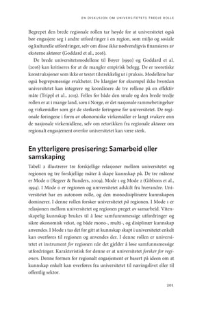 en diskusjon om universitetets tredje rolle
201
Begrepet den brede regionale rollen tar høyde for at universitetet også
bør engasjere seg i andre utfordringer i en region, som miljø og sosiale
og kulturelle utfordringer, selv om disse ikke nødvendigvis finansieres av
eksterne aktører (Goddard et al., 2016).
De brede universitetsmodellene til Boyer (1990) og Goddard et al.
(2016) kan kritiseres for at de mangler empirisk belegg. De er teoretiske
konstruksjoner som ikke er testet tilstrekkelig ut i praksis. Modellene har
også begrepsmessige svakheter. De klargjør for eksempel ikke hvordan
universitetet kan integrere og koordinere de tre rollene på en effektiv
måte (Trippl et al., 2015). Felles for både den smale og den brede tredje
rollen er at i mange land, som i Norge, er det nasjonale rammebetingelser
og virkemidler som gir de sterkeste føringene for universitetet. De regi-
onale føringene i form av økonomiske virkemidler er langt svakere enn
de nasjonale virkemidlene, selv om retorikken fra regionale aktører om
regionalt engasjement overfor universitetet kan være sterk.
En ytterligere presisering: Samarbeid eller
samskaping
Tabell 2 illustrerer tre forskjellige relasjoner mellom universitetet og
regionen og tre forskjellige måter å skape kunnskap på. De tre måtene
er Mode 0 (Regeer  Bunders, 2009), Mode 1 og Mode 2 (Gibbons et al.,
1994). I Mode 0 er regionen og universitetet adskilt fra hverandre. Uni-
versitetet har en autonom rolle, og den monodisiplinære kunnskapen
dominerer. I denne rollen forsker universitetet på regionen. I Mode 1 er
relasjonen mellom universitetet og regionen preget av samarbeid. Viten-
skapelig kunnskap brukes til å løse samfunnsmessige utfordringer og
sikre økonomisk vekst, og både mono-, multi-, og disiplinær kunnskap
anvendes. I Mode 1 tas det for gitt at kunnskap skapt i universitetet enkelt
kan overføres til regionen og anvendes der. I denne rollen er universi-
tetet et instrument for regionen når det gjelder å løse samfunnsmessige
utfordringer. Karakteristisk for denne er at universitetet forsker for regi-
onen. Denne formen for regionalt engasjement er basert på ideen om at
kunnskap enkelt kan overføres fra universitetet til næringslivet eller til
offentlig sektor.
Geografi, kunnskap, vitenskap.indd 201 04-10-2019 07:27:19
 