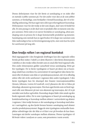 en diskusjon om universitetets tredje rolle
203
Denne definisjonen viser for det første at samskaping er en måte eller
en metode å jobbe sammen på. For det andre viser den at de som jobber
sammen, er forskjellige, som forskjeller i formell kunnskap, det vil si for-
skjellig utdanning. Det kan også være ulik type erfaringsbasert kunnskap.
Definisjonen viser for det tredje at det som skapes, skal være til fordel for
alle. Et siste poeng er at det skal være et produkt eller en tjeneste som ska-
pes sammen. Dette siste er en snever forståelse av samskaping, altså sam-
skaping som en prosess for å skape kommersielle produkter og tjenester.
Samskaping som metode kan jo også brukes til å skape noe sammen som
ikke nødvendigvis har en forretningsmessig nytte, men som kan ha nytte
for samfunnet på lang sikt.
Den tredje rollen i en regional kontekst
Med utgangspunkt i den foregående drøftingen kan den regionale rollen
forstås på flere måter. I tabell 3 er dette illustrert. I den første dimensjonen
i tabellen er den tredje rollen forstått som en smal eller bred regional rolle.
Den andre dimensjonen gjelder samarbeid versus samskaping. Dette gir
fire typologier. De to første typologiene er basert på ideen om at kunn-
skap enkelt kan overføres fra universitetet til næringslivet (den første for-
men) eller til aktører som ikke er i produksjonssystemet, det vil si offentlig
sektor eller det sivile samfunnet i regionen (den andre typologien). I den
første typologien kan for eksempel den lineære innovasjonsmodellen
(Jensen, Johnson, Lorenz  Lundvall, 2007) plasseres der det er fokus på
teknologi, økonomi og innovasjon. Den kan også forstås som en bred regi-
onal rolle som fokuserer på mer enn økonomi og innovasjon, det vil si på
områder som kultur og levekår. Kunnskap skapes både i den smale og den
brede regionale rollen. De to siste typologiene er basert på samskaping og
kontekstualisering av kunnskap mellom aktører i universitetet og aktører
i regionen. I den tredje formen er det samskaping av kunnskap med aktø-
rer i næringslivet, og den fjerde formen berører samskaping med aktører
utenfor produksjonssystemet. Begge de siste typologiene omhandler kom-
plekse utfordringer der det ikke er et klart svar på hvordan de kan løses.
Løsningen må derfor samskapes mellom aktørene. Denne typologien vil
bli brukt videre i analysen av casen, som presenteres i neste avsnitt.
Geografi, kunnskap, vitenskap.indd 203 04-10-2019 07:27:19
 