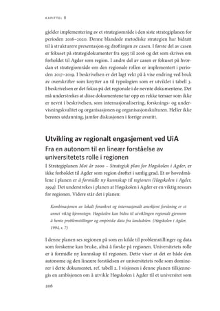 kapittel 8
206
gjelder implementering av et strategiområde i den siste strategiplanen for
perioden 2016–2020. Denne blandede metodiske strategien har bidratt
til å strukturere presentasjon og drøftingen av casen. I første del av casen
er fokuset på strategidokumenter fra 1995 til 2016 og det som skrives om
forholdet til Agder som region. I andre del av casen er fokuset på hvor-
dan et strategiområde om den regionale rollen er implementert i perio-
den 2017–2019. I beskrivelsen er det lagt vekt på å vise endring ved bruk
av overskrifter som knytter an til typologien som er utviklet i tabell 3.
I beskrivelsen er det fokus på det regionale i de nevnte dokumentene. Det
må understrekes at disse dokumentene tar opp en rekke temaer som ikke
er nevnt i beskrivelsen, som internasjonalisering, forsknings- og under-
visningskvalitet og organisasjonen og organisasjonskulturen. Heller ikke
berøres utdanning, jamfør diskusjonen i forrige avsnitt.
Utvikling av regionalt engasjement ved UiA
Fra en autonom til en lineær forståelse av
universitetets rolle i regionen
I Strategiplanen Mot år 2000 – Strategisk plan for Høgskolen i Agder, er
ikke forholdet til Agder som region drøftet i særlig grad. Et av hovedmå-
lene i planen er å formidle ny kunnskap til regionen (Høgskolen i Agder,
1994). Det understrekes i planen at Høgskolen i Agder er en viktig ressurs
for regionen. Videre står det i planen:
Kombinasjonen av lokalt forankret og internasjonalt anerkjent forskning er et
annet viktig kjennetegn. Høgskolen kan bidra til utviklingen regionalt gjennom
å hente problemstillinger og empiriske data fra landsdelen. (Høgskolen i Agder,
1994, s. 7)
I denne planen ses regionen på som en kilde til problemstillinger og data
som forskerne kan bruke, altså å forske på regionen. Universitetets rolle
er å formidle ny kunnskap til regionen. Dette viser at det er både den
autonome og den lineære forståelsen av universitetets rolle som domine-
rer i dette dokumentet, ref. tabell 2. I visjonen i denne planen tilkjenne-
gis en ambisjonen om å utvikle Høgskolen i Agder til et universitet som
Geografi, kunnskap, vitenskap.indd 206 04-10-2019 07:27:19
 