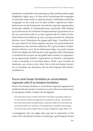 en diskusjon om universitetets tredje rolle
207
kombinerer tradisjonelle universitetsfag og ulike profesjonsutdanninger
(­
Høgskolen i Agder, 1994, s. 6). Som nevnt i innledningen ble overgangen
til universitet støttet sterkt av regionale aktører. I forbindelse med denne
overgangen var det rundt 2005 en rekke artikler i regionavisen Fædre-
landsvennen om det kommende universitetets regionale engasjementet.
Daværende redaktør av Fædrelandsvennen, daværende NHO-direktør
og styreformannen for Sørlandets Kompetansefond argumenterte for at
det nye universitetet måtte ta en aktiv regional rolle for å bidra til å for-
bedre konkurransevilkårene og være et nyttig universitet for industrien
(­
Karlsen, 2007). Diskusjonen den gangen gikk langt i å spesifisere hvil-
ken type industri UiA burde engasjere seg med, som prosessindustrien,
energisektoren, den maritime industrien, IKT og leverandører til oljein-
dustrien (Karlsen, 2007). Denne diskusjonen fulgte i stor grad i sporene
til det som tidligere har blitt kalt den smale regionale rollen. Diskusjonen
er imidlertid lite nyansert når det gjelder både resultater av engasjemen-
tet og organisering. Implisitt i argumentene fra aktørene i næringslivet
er den en forståelse av at kunnskap skapes i Mode 1 og så overføres til
industrien, som så kan ta den i bruk. Det er altså den lineære forståel-
sen av kunnskap som dominerer, selv om dette begrepet ikke brukes i
avisdiskursen.
Fra en smal lineær forståelse av universitetets
regionale rolle til en bredere forståelse
Kimen til en bredere forståelse av universitetets regionale engasjement er
imidlertid allerede uttrykt i et notat fra 2004 der ulike universitetsmodel-
ler og begreper drøftes. I notatet står det følgende:
Det hevdes altså at det er et trekk ved vår tid at viten­
skapen og kanskje sær­
lig de ny-
ere universitetene utvikler seg stadig nærmere samfunnet omkring… Dermed kom-
mer universi­
tetet ned fra sitt elfenbenstårn, samfunnet trekker inn i univer­
sitetet og
universitetet trekker inn i samfunnet. Universitetet blir en samspiller med sin region,
men mer enn det, også en integrert del av sin region. (Høgskolen i Agder, 2004, s. 23)
I strategiplanen Mot 2010 følges dette opp med å understreke at UiA
ønsker å bli et forbilde for hvordan en utdannings- og forskningsinstitusjon
Geografi, kunnskap, vitenskap.indd 207 04-10-2019 07:27:19
 
