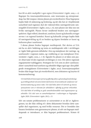 kapittel 8
208
kan bli en aktiv medspiller i egen region (Universitetet i Agder, 2005, s. 2).
Begreper fra innovasjonslitteraturen, som innovasjon og entreprenør-
skap, har fått innpass i denne planen på overskriftsnivå. Disse begrepene
koples både til utdanning og forskning, og det slås fast at i forpliktende
samarbeid med regionen skal det videreutvikles næringsrelevante sats-
ningsfelt (Universitetet i Agder, 2005, s. 6), men planen sier ikke noe om
hvilke næringsfelt. Planen favner imidlertid bredere enn næringsper-
spektivet. Også velferd, demokrati, samfunn, kunst og kulturelle ytringer
nevnes i en regional kontekst. Kunst og kulturelle ytringer koples både
til næringsutvikling og til en bredere og dypere forståelse av kunst og
kulturens plass i samfunnet.
I denne planen brukes begrepet medskapende. Det skrives at UiA
må ha en aktiv holdning og innta en medskapende rolle i utviklingen
av Agder både gjennom deltakelse i fora og møteplasser der nærings- og
samfunnsliv i regionen møtes, og i etablering av nye møteplasser (Uni-
versitetet i Agder, 2005, s. 7–8). Signalet fra planen er at tiden som pas-
siv observatør til den regionale utviklingen er over. Det aktive regionale
engasjementet tydeliggjøres. Strategien for UiA som en aktiv samfunns-
aktør i samarbeid med samfunn og arbeidsliv følges også opp i den påføl-
gende strategiplanen (Universitetet i Agder, 2012). Innovasjonsaspektet
brukes ikke lenger bare på overskriftsnivå, men diskuteres og knyttes til
kommersialisering:
UiAskalbidratilinnovasjoniprivatogoffentligsektor,ogkunnskapfraforsknings-
og utviklingsarbeid ved universitetet skal komme til anvendelse for samfunnet ved
kommersialisering og annen måte. UiA skal bidra aktivt til nettverk og innova-
sjonssystemer som er relevante for arbeidslivet i offentlig og privat virksomhet.
UiA skal bidra til utvikling av gode samarbeidsmodeller med organisasjoner og
arbeidsliv. UiA skal være en samarbeidspartner i realiseringen av Regionplan
Agder 2020. (Universitetet i Agder, 2012, s. 5)
Selv om notatet problematiserer at universitetet er en del av Agderre-
gionen, tas det ikke stilling til i dette dokumentet hvordan dette sam-
spillet skal organiseres, og med hvilke ressurser. Det er fremdeles den
lineære forståelsen som gjennomsyrer planen, så selv om begrepet med-
skapende er introdusert, er ikke begrepet problematisert. Kimen til
Geografi, kunnskap, vitenskap.indd 208 04-10-2019 07:27:19
 