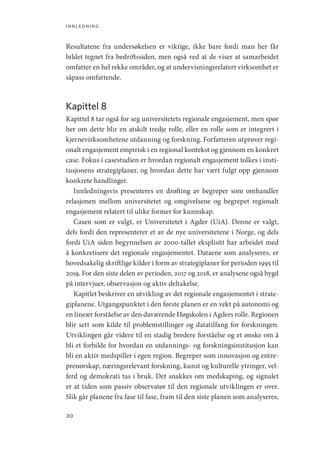 innledning
20
Resultatene fra undersøkelsen er viktige, ikke bare fordi man her får
bildet tegnet fra bedriftssiden, men også ved at de viser at samarbeidet
omfatter en hel rekke områder, og at undervisningsrelatert virksomhet er
såpass omfattende.
Kapittel 8
Kapittel 8 tar også for seg universitetets regionale engasjement, men spør
her om dette blir en atskilt tredje rolle, eller en rolle som er integrert i
kjernevirksomhetene utdanning og forskning. Forfatteren utprøver regi-
onalt engasjement empirisk i en regional kontekst og gjennom en konkret
case. Fokus i casestudien er hvordan regionalt engasjement tolkes i insti-
tusjonens strategiplaner, og hvordan dette har vært fulgt opp gjennom
konkrete handlinger.
Innledningsvis presenteres en drøfting av begreper som omhandler
relasjonen mellom universitetet og omgivelsene og begrepet regionalt
engasjement relatert til ulike former for kunnskap.
Casen som er valgt, er Universitetet i Agder (UiA). Denne er valgt,
dels fordi den representerer et av de nye universitetene i Norge, og dels
fordi UiA siden begynnelsen av 2000-tallet eksplisitt har arbeidet med
å konkretisere det regionale engasjementet. Dataene som analyseres, er
hovedsakelig skriftlige kilder i form av strategiplaner for perioden 1995 til
2019. For den siste delen av perioden, 2017 og 2018, er analysene også bygd
på intervjuer, observasjon og aktiv deltakelse.
Kapitlet beskriver en utvikling av det regionale engasjementet i strate-
giplanene. Utgangspunktet i den første planen er en vekt på autonomi og
en lineær forståelse av den daværende Høgskolen i Agders rolle. Regionen
blir sett som kilde til problemstillinger og datatilfang for forskningen.
Utviklingen går videre til en stadig bredere forståelse og et ønske om å
bli et forbilde for hvordan en utdannings- og forskningsinstitusjon kan
bli en aktiv medspiller i egen region. Begreper som innovasjon og entre-
prenørskap, næringsrelevant forskning, kunst og kulturelle ytringer, vel-
ferd og demokrati tas i bruk. Det snakkes om medskaping, og signalet
er at tiden som passiv observatør til den regionale utviklingen er over.
Slik går planene fra fase til fase, fram til den siste planen som analyseres,
Geografi, kunnskap, vitenskap.indd 20 04-10-2019 07:27:10
 