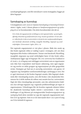 en diskusjon om universitetets tredje rolle
209
samskapingsbegrepet, som blir introdusert i neste strategiplan, bygger på
dette begrepet
Samskaping av kunnskap
I strategiplanen 2016–2020 er visjonen Samskaping av kunnskap (Univer-
sitetet i Agder, 2016). I denne planen er Samfunnsengasjement og nyska-
ping ett av tre hovedområder. Om dette hovedområdet står det at:
UiA vil øke sitt engasjement for utviklingen av det regionale kultur- og næringsliv,
offentlig virksomhet og samfunnslivet for øvrig. Ansatte og studenter vil være akti-
ve i ulike fora for å sikre at universitetet er tett på de store samfunnsutfordringene,
som bærekraft, økonomisk utvikling, mangfold, likestilling, migrasjon og sosial
rettferdighet. (Universitetet i Agder, 2016, s. 6)
Det regionale engasjementet er viet plass i planen. Både den smale og
den brede regionale rollen er tydelig å spore i strategien, selv om disse
begrepene ikke brukes i dokumentet. Temaer som bærekraft, likestilling,
mangfold, migrasjon og sosial rettferdighet hører til den brede rollen.
Ambisjonene ligger opp til begrepet The civic university hos Goddard et
al. (2016, s. 5), et begrep som vektlegger universitetet som en organisasjon
som ikke bare responderer med høyere utdanning, men også engasje-
rer seg overfor en rekke grupper og organisasjoner på ulike geografiske
nivåer. Strategien gir bud om et ansvarlig universitetet, som gjerne vil
engasjere seg i komplekse samfunnsutfordringer, uavhengig av nivå. Det
er også interessant at det brukes begrepet ansatte, ikke begrepet akade-
misk eller vitenskapelig ansatte, som ofte brukes i den akademiske litte-
raturen for å skille mellom de rollene som ansatte kan ha i universitetet.
Også det ikke-vitenskapelige personalet, som den administrative ledel-
sen, kan selvsagt engasjere seg i regionale problemstillinger på vegne av
organisasjonen. Utfordringen blir da hvordan regionale aktørers behov
for akademisk kunnskap koples internt i universitetet. I den videre
drøftingen vil jeg fokusere på strategiområdet Samfunnsengasjement og
nyskaping fordi dette området tar opp det regionale engasjementet mel-
lom UiA og regionen. Som en av de intervjuede skrev i en e-post til meg
om UiAs forhold til regionen:
Geografi, kunnskap, vitenskap.indd 209 04-10-2019 07:27:19
 
