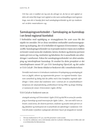 kapittel 8
210
UiA har, som vi snakket om (og som du selvsagt vet, du har jo vært opptatt av
dette selv minst like lenge) vært opptatt av den nære samhandlingen med regionen
lenge, men det er kanskje først med samskapingsverkstedet og det nye studieem-
net1
at dette «materialiserer» seg.
Samskapingsverkstedet – Samskaping av kunnskap
i en bred regional kontekst
I forbindelse med oppfølging av strategiplanen for 2016–2020 ble det
utpekt tre områder. Ett av disse områdene omhandlet samfunnsengasje-
ment og nyskaping, det vil si forholdet til regionen (Universitetet i Agder,
2018b). Samskapingsverkstedet var et prosjekt med en visjon om å etablere
en kreativ sosial arena der studenter, lærere, forskere og eksterne partnere
møtes på tvers av fag, institutter og fakulteter, for å samarbeide om utfor-
dringer i samfunnet. Fokus for samskapingsverkstedet var altså samska-
ping og interdisiplinær kunnskap. Et resultat fra dette prosjektet er det
interdisiplinære emnet SV 420 UiA Samskaping OpenLab, og det andre
er UiA CoLab2
. Det første tiltaket er beskrevet slik i emnebeskrivelsen:
Formålet med emnet er å introdusere studentene til nyskapning og samskaping på
tvers av fagfelt, sektorer og organisatoriske grenser i en regional kontekst. Gjen-
nom samarbeid og dialog skal det jobbes med å løse komplekse regionale utfor-
dringer. I dette emnet skal studentene være i sentrum for en samarbeidsbasert
læreprosess der aksjonsforskning, problembasert læring (PBL) og design thinking
er rammene for emnet. (Universitetet i Agder, 2019a)
UiA CoLab er beskrevet som en
strategisk satsning ved Universitetet i Agder (UiA) og skal bli en arena for samska-
ping av kunnskap og sosial innovasjon for Agder. Laben … har som mål å være en
kreativ, sosial arena, der eksterne partnere, studenter og ansatte møtes på tvers av
fag, fakulteter og institusjoner for å samarbeide om utfordringer i samfunnet. UiA
CoLAB ønsker å fasilitere nyskapende aktiviteter basert på designdrevet metode
1	 Det nye studieemnet er SV 420, som blir presentert i neste avsnitt.
2	 Co står for colaborare, som er det latinske ordet for å arbeide i fellesskap mot et felles mål. Lab
er en forkortelse for laboratorium.
Geografi, kunnskap, vitenskap.indd 210 04-10-2019 07:27:19
 
