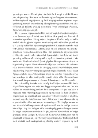 en diskusjon om universitetets tredje rolle
213
spenninger, som en ikke vil gjøre eksplisitt, for å unngå konflikt. Eksem-
pler på spenninger kan være mellom det regionale og det internasjonale,
mellom regionalt engasjement og forskning og mellom regionalt enga-
sjement og relevant undervisning. I komplekse organisasjoner, som uni-
versitetet, er det ikke uvanlig med denne typen spenninger (Pinheiro,
Benneworth  Jones, 2012).
Det regionale engasjementet ble i siste strategiplan konkretisert gjen-
nom Samskapingsverkstedet, som initierte flere prosjekter knyttet til
undervisning mellom UiA og aktører i regionen. UiA har valgt en todelt
modell når det gjelder regional samskaping ved å videreføre prosjektet
(SV 420) og etablere en ny samskapingsenhet (CoLab) som en tredje rolle
ved Campus Kristiansand. Dette kan ses på som et forsøk på å institu-
sjonalisere regionalt engasjement både i den akademiske kjernen og som
et tillegg til eksisterende virksomhet. Spørsmålet er om dette kan skape
spenning mellom undervisningsdelen og den eksternt organiserte virk-
somheten, slik Goddard et al. (2016) påpeker. De argumenterer for at en
organisering knyttet til den akademiske kjernen kan bidra til å videreut-
vikle universitetet som senter for læring og kunnskapsproduksjon, mens
en dekopling av undervisning fra regionalt engasjement ikke bidrar til det
(Goddard et al., 2016). Utfordringen er om de som har regionalt ansvar,
kan samskape en felles strategi, eller om det blir to ulike tiltak som lever
side om side i organisasjonen, eller om de konkurrerer med hverandre.
Det er for tidlig å trekke noen endelig konklusjon om dette blir insti-
tusjonalisert, og om det skjer ved begge campusene eller om det blir
etablert en arbeidsdeling mellom de to campusene. SV 420 har klart å
engasjere både vitenskapelig personale og studenter fra flere fakulteter.
Engasjement av interdisiplinær kunnskap ved universiteter er etterlyst,
men det som ofte ikke kommer frem i diskursen, er den økonomiske og
organisatoriske siden ved denne involveringen. Tverrfaglige emner er
mer krevende både organisatorisk og økonomisk enn de vanlige emnene
som tilbys i dag. Per i dag er både vitenskapelig personale og studenter
fra begge campusene involvert i SV 420, selv om hovedvekten av begge
gruppene er fra Campus Kristiansand. Campus Grimstad, som har en
hovedvekt av ingeniør- og sykepleierutdanningen, har tradisjonelt hatt
mest kontakt med næringslivet og offentlig sektor i regionen og med
Geografi, kunnskap, vitenskap.indd 213 04-10-2019 07:27:19
 