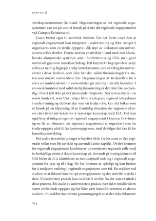 kapittel 8
214
vertskapskommunen Grimstad. Organiseringen av det regionale enga-
sjementet kan ses på som et forsøk på å øke det regionale engasjementet
ved Campus Kristiansand.
Casen bidrar også til teoretisk lærdom. For det første viser den at
regionalt engasjement kan integreres i undervisning og ikke trenger å
organiseres som en tredje oppgave, slik mye av diskursen om univer-
sitetets roller drøfter. Denne teorien er utviklet i land med mer libera-
listiske økonomiske systemer, som i Storbritannia og USA, men gjort
universell gjennom teoretiske bidrag. Tett knyttet til begrepet den tredje
rollen er nemlig begrepet tredje inntektsstrøm, som er viktig for univer-
siteter i disse landene, som ikke har den solide finansieringen fra sta-
ten som norske universiteter har. Organiseringen av tredjerollen for å
sikre en inntektsstrøm til universiteter gir mening i en slik kontekst. I
en norsk kontekst med solid statlig finansiering er det ikke like nødven-
dig, i hvert fall ikke på det nåværende tidspunkt. Når universiteter i en
norsk kontekst, som UiA, velger både å integrere regional interaksjon
i undervisning og etablere den som en tredje rolle, kan det tolkes som
et forsøk på en tilpasning til en fremtidig situasjon der regionale aktø-
rer etter hvert må betale for å samskape kunnskap med UiA. Det kan
også bety at integreringen av regionalt engasjement i kjernen forsvinner
og en får en situasjon der regionalt engasjement er organisert som en
tredje oppgave adskilt fra kjerneoppgavene, med de følger det kan få for
kunnskapsutvikling.
Det andre teoretiske poenget er knyttet til de fire formene av den regi-
onale rollen som ble utviklet og anvendt i dette kapitlet. De fire formene
for regionalt engasjement kombinerer universitetets regionale rolle med
to forskjellige måter å skape kunnskap på. Anvendt på strategiplanene til
UiA bidro de til å identifisere en institusjonell endring i regionalt enga-
sjement fra 1995 og til i dag. De fire formene er tydelige og kan brukes
for å analysere endring i regionalt engasjement over tid. En svakhet ved
studien er at fokuset kun var på strategiplanene og det som ble uttrykt i
dem. Universitetets praksis kan imidlertid avvike fra det som er uttalt i
disse planene. En studie av universitetets praksis over tid er imidlertid en
svært omfattende oppgave og har ikke vært innenfor rammen av denne
studien. En svakhet med denne gjennomgangen er at den ikke fokuserer
Geografi, kunnskap, vitenskap.indd 214 04-10-2019 07:27:19
 
