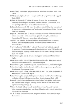 en diskusjon om universitetets tredje rolle
217
OECD. (1999). The response of higher education institutions to regional needs. Paris:
OECD
OECD. (2007). Higher education and regions: Globally competitive, locally engaged.
Paris: OECD
Philpott, K., Dooley, L., O’Reily, C.  Lupton, G. (2011). The entrepreneurial
university: Examining the underlying academic tensions. Technovation, 31(4),
161–170. https://doi.org/10.1016/j.technovation.2010.12.003
Pinheiro, R., Benneworth, P.  Jones, G. A. (Red.). (2012). Universities and regional
development: A critical assessment of tensions and contradictions. Milton Park and
New York: Routledge.
Regeer, B. J.  Bunders, J. F. G. (2009). Knowledge co-creation: Interaction between
science and society – a transdisciplinary approach to complex societal issues.
Amsterdam: VU University Amsterdam, Athena Institute.
Slaughter, S.  Rhoades, G. (2004). Academic capitalism and the new economy:
Markets, state, and higher education. Baltimore/London: Johns Hopkins
University Press.
Trippl, M., Sinozic, T.  Smith, H. L. (2015). The role of universities in regional
development: Conceptual models and policy institutions in the UK, Sweden and
Austria. European Planning Studies, 23(9), 1722–1740. https://doi.org/10.1080/096
54313.2015.1052782
Universitetet i Agder. (2005). Mot 2010-Strategiplan. Kristiansand: Universitetet i
Agder.
Universitetet i Agder. (2012). Strategi for Universitetet i Agder: Vedtatt 14.10.2009 og
revidert 18.9.2012. Kristiansand: Universitetet i Agder.
Universitetet i Agder. (2016). Strategi 2016–2020. Kristiansand: Universitetet i Agder.
Universitetet i Agder. (2018b). Strategiprosjekt samfunnsengasjement og nyskaping.
Kristiansand: Universitetet i Agder.
Universitetet i Agder. (2019a). Emnebeskrivelse SV 420 - UiA Samskaping OpenLab.
Kristiansand: Universitetet i Agder.
Universitetet i Agder. (2019b). Stillingsannonse. Hentet fra: https://www.jobbnorge.
no/ledige-stillinger/stilling/162507/lab-leder-tjenestedesigner-til-uia-colab
Uyarra, E. (2010). Conceptualizing the regional roles of universities: Implications
and contradictions. European Planning Studies, 18(8), 1227–1246. https://doi.
org/10.1080/09654311003791275
Watson, D., Hall, L.  Tazzyman, S. (2016). Trick or treat: Academic buy-in to
third stream activities. Industry and Higher Education, 30(2), 155–167. https://doi.
org/10.5367/ihe.2016.0301
Yin, R. K. (2013). Case study research: Design and methods. Thousand Oaks: Sage
Publications.
Geografi, kunnskap, vitenskap.indd 217 04-10-2019 07:27:20
 