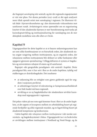 innledning
21
der begrepet samskaping står sentralt, og der det regionale engasjementet
er viet stor plass. For denne perioden (2017–2018) er det også analysert
noen tiltak spesielt rettet mot samskaping i regionen. De illustrerer til-
tak både i kjernevirksomheten og i den eksisterende virksomheten mot
samfunnet rundt. Avslutningsvis reises spørsmålet om en organisering
knyttet til den akademiske kjernen er mer hensiktsmessig med tanke på
kunnskapsutvikling og institusjonalisering for samskaping enn de mer
dekoplede modellene som ofte ellers er i bruk.
Kapittel 9
Utgangspunktet for dette kapitlet er at et høyere utdanningssystem kan
ses som ulike kombinasjoner av en hierarkisk orden, der akademisk sta-
tus avgjør rangering mellom institusjonene, og en organisk orden, der
relasjonene mellom institusjonene blir definert av ulike funksjoner eller
oppgaver gjennom spesialisering. I tillegg defineres et system av høgsko-
lers og universiteters relasjon til staten og til samfunnet.
Begrepet «det geografiske paradigmet» står sentralt i kapitlet. Dette
paradigmet blir, som vi har sett i flere av de andre kapitlene, tydelig ved
etableringen av distriktshøgskoler. Det innebærer
•	 at utdanning blir en rettighet som gjøres gjeldende også for ung-
dom i nasjonens periferier.
•	 at utfordringer knyttet til rekruttering av kompetansearbeidskraft
over hele landet må løses regionalt.
•	 utvikling av en ny høgskolekultur der akademikere utvikler kunn-
skap med utgangspunkt i regionene.
Det pekes videre på noe som også kommer fram i flere av de andre kapit-
lene, at det oppsto et krysspress mellom en arbeidsdeling basert på regi-
onale forskjeller og ulike regionale mandat, og en fagutvikling basert på
akademisk kompetanse og konkurranse.
I dette kapitlet står relasjonen mellom institusjonene i det norske uni-
versitets- og høgskolesystemet i fokus. Utgangspunkt tas i en beskrivelse
av utviklingen mellom institusjoner i Nordland og Nord-Norge, og da
Geografi, kunnskap, vitenskap.indd 21 04-10-2019 07:27:10
 