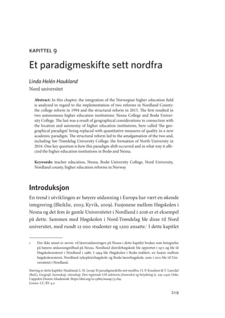 219
kapittel 9
Et paradigmeskifte sett nordfra
Linda Helén Haukland
Nord universitet
Abstract: In this chapter, the integration of the Norwegian higher education field
is analyzed in regard to the implementation of two reforms in Nordland County:
the college reform in 1994 and the structural reform in 2015. The first resulted in
two autonomous higher education institutions: Nesna College and Bodø Univer-
sity College. The last was a result of geographical considerations in connection with
the location and autonomy of higher education institutions, here called ‘the geo-
graphical paradigm’ being replaced with quantitative measures of quality in a new
academic paradigm. The structural reform led to the amalgamation of the two and,
including Sør-Trøndelag University College, the formation of North University in
2016. One key question is how this paradigm shift occurred and in what way it affe-
cted the higher education institutions in Bodø and Nesna.
Keywords: teacher education, Nesna, Bodø University College, Nord University,
Nordland county, higher education reforms in Norway
Introduksjon
En trend i utviklingen av høyere utdanning i Europa har vært en økende
integrering (Bleiklie, 2003; Kyvik, 2009). Fusjonene mellom Høgskolen i
Nesna og det fem år gamle Universitetet i Nordland i 2016 er et eksempel
på dette. Sammen med Høgskolen i Nord-Trøndelag ble disse til Nord
universitet, med rundt 12 000 studenter og 1200 ansatte.1
I dette kapitlet
1	 Der ikke annet er nevnt, vil lærerutdanningen på Nesna i dette kapitlet brukes som betegnelse
på høyere utdanningstilbud på Nesna. Nordland distrikthøgskole ble opprettet i 1971 og ble til
Høgskolesenteret i Nordland i 1986. I 1994 ble Høgskolen i Bodø etablert, en fusjon mellom
høgskolesenteret, Nordland sykepleierhøgskole og Bodø lærerhøgskole, som i 2011 ble til Uni-
versitetet i Nordland.
Sitering av dette kapitlet: Haukland, L. H. (2019). Et paradigmeskifte sett nordfra. I J. P. Knudsen  T. Lauvdal
(Red.), Geografi, kunnskap, vitenskap. Den regionale UH-sektorens framvekst og betydning (s. 219–240). Oslo:
Cappelen Damm Akademisk. https://doi.org/10.23865/noasp.73.ch9.
Lisens: CC BY 4.0
Geografi, kunnskap, vitenskap.indd 219 04-10-2019 07:27:20
 