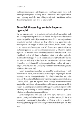 kapittel 9
220
skal jeg se nærmere på sentrale prosesser som både hindret fusjon mel-
lom høgskolemiljøene i Bodø og Nesna i forbindelse med høgskolerefor-
men i 1994, og som ledet fram til fusjonen i 2016. Hva skjedde mellom
disse reformene som førte til to så ulike utfall?
Teoretisk tilnærming, sentrale begreper
og empiri
Jeg tar utgangspunkt i et organisatorisk institusjonelt perspektiv fordi
det kan belyse endringsdynamikker mellom det regionale, det nasjonale
og det europeiske nivået. Her ses aktørene som del av institusjonaliserte
organisatoriske felt bestående av flere sektorer med egne institusjo-
nelle logikker (DiMaggio  Powell, 1983; Bleiklie, 2007, s. 100 ff.; Meyer
et al., 2008, s. 187; Scott, 2014, s. 11, 62). Feltbegrepet gjør at mikro- og
makroperspektivet kan anvendes i samme analyse, og at kamper mellom
logikker i de ulike sektorene avdekkes (Thornton  Ocasio, 2008, s. 100;
Haukland, 2018, s. 18). Siden beslutninger på ett nivå tolkes og imple-
menteres forskjellig på et annet, kan man ikke vite hvordan for eksem-
pel reformer vedtas og virker, bare ved å studere sentrale dokumenter
(­
Musselin, 2000). Samspill og interessekonflikter mellom nivåene er
ifølge Christine Musselin (2000) avgjørende for å forstå endringsdyna-
mikkene på feltet (s. 296).
Høyere utdanningssystem kan ses som ulike kombinasjoner av både
en hierarkisk orden, der akademisk status avgjør rangeringen mellom
institusjonene, og en organisk orden, der relasjonen mellom institusjo-
nene blir definert av ulike funksjoner og oppgaver gjennom spesialisering
(Bleiklie, 2003, s. 342). En organisk orden vil ifølge Ivar Bleiklie fremde-
les påvirke utviklingen selv der et formelt hierarkisk system er etablert.
Høyere utdanningssystem defineres i tillegg av høgskolers og universite-
ters relasjon til staten og til samfunnet (Kyvik, 2009). I dette kapitlet står
relasjonen mellom institusjonene i fokus.
Distriktshøgskolene utfordret det Trow (1974) har kalt universi-
tetenes tradisjonelle elitistiske kultur og praksis, et uttrykk for «the
increasingly strong egalitarian values of Western society» (s. 59). Guy
Neave (1996) har påpekt at utdanningssystemer er et uttrykk for «that
Geografi, kunnskap, vitenskap.indd 220 04-10-2019 07:27:20
 