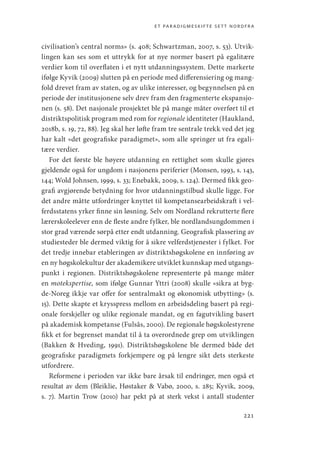 et paradigmeskifte sett nordfra
221
civilisation’s central norms» (s. 408; Schwartzman, 2007, s. 53). Utvik-
lingen kan ses som et uttrykk for at nye normer basert på egalitære
verdier kom til overflaten i et nytt utdanningssystem. Dette markerte
ifølge Kyvik (2009) slutten på en periode med differensiering og mang-
fold drevet fram av staten, og av ulike interesser, og begynnelsen på en
periode der institusjonene selv drev fram den fragmenterte ekspansjo-
nen (s. 58). Det nasjonale prosjektet ble på mange måter overført til et
distriktspolitisk program med rom for regionale identiteter (Haukland,
2018b, s. 19, 72, 88). Jeg skal her løfte fram tre sentrale trekk ved det jeg
har kalt «det geografiske paradigmet», som alle springer ut fra egali-
tære verdier.
For det første ble høyere utdanning en rettighet som skulle gjøres
gjeldende også for ungdom i nasjonens periferier (Monsen, 1993, s. 143,
144; Wold Johnsen, 1999, s. 33; Enebakk, 2009, s. 124). Dermed fikk geo-
grafi avgjørende betydning for hvor utdanningstilbud skulle ligge. For
det andre måtte utfordringer knyttet til kompetansearbeidskraft i vel-
ferdsstatens yrker finne sin løsning. Selv om Nordland rekrutterte flere
lærerskoleelever enn de fleste andre fylker, ble nordlandsungdommen i
stor grad værende sørpå etter endt utdanning. Geografisk plassering av
studiesteder ble dermed viktig for å sikre velferdstjenester i fylket. For
det tredje innebar etableringen av distriktshøgskolene en innføring av
en ny høgskolekultur der akademikere utviklet kunnskap med utgangs-
punkt i regionen. Distriktshøgskolene representerte på mange måter
en motekspertise, som ifølge Gunnar Yttri (2008) skulle «sikra at byg-
de-Noreg ikkje var offer for sentralmakt og økonomisk utbytting» (s.
15). Dette skapte et krysspress mellom en arbeidsdeling basert på regi-
onale forskjeller og ulike regionale mandat, og en fagutvikling basert
på akademisk kompetanse (Fulsås, 2000). De regionale høgskolestyrene
fikk et for begrenset mandat til å ta overordnede grep om utviklingen
(Bakken  Hveding, 1991). Distriktshøgskolene ble dermed både det
geografiske paradigmets forkjempere og på lengre sikt dets sterkeste
utfordrere.
Reformene i perioden var ikke bare årsak til endringer, men også et
resultat av dem (Bleiklie, Høstaker  Vabø, 2000, s. 285; Kyvik, 2009,
s.  7). Martin Trow (2010) har pekt på at sterk vekst i antall studenter
Geografi, kunnskap, vitenskap.indd 221 04-10-2019 07:27:20
 