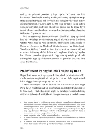 kapittel 9
222
undergraver gjeldende praksiser og skaper nye behov (s. 562).2
Mot dette
har Burton Clark hevdet at tidlig institusjonalisering også spiller inn på
utviklingen i større grad enn forventet, noe som gjør vekst til en av flere
endringsmekanismer (Clark, 1983, s. 185). Han hevder at tidlig institu-
sjonalisering virker hindrende på endring. Likevel var det ifølge Kyvik
(2009) veksten i antall studenter som var den viktigste årsaken til endring
i tiden som fulgte (s. 36, 72).3
For å se nærmere på fusjonsprosessene i Nordland i 1994 og i Nord-
land og Trøndelag i 2016 baserer jeg meg på arkivstudier ved Nord uni-
versitet, Arkiv Bodø og Nord universitet, Arkiv Nesna samt arkivene for
Nesna lærerhøgskole og Nordland distriktshøgskole ved Statsarkivet i
Trondheim i tillegg til rundt 40 intervjuer av sentrale personer tilknyt-
tet sentral ledelse og fakultetsledelse ved Høgskolen i Bodø og Høgsko-
len i Nesna i perioden 1994–2016. I tillegg drar jeg veksler på aktuelle
stortingsmeldinger og sentrale dokumenter fra perioden 1965–2015 samt
sekundærlitteratur.4
Presentasjon av høgskolene i Nesna og Bodø
Høgskolen i Nesna var i utgangspunktet en såkalt provinsskole, etablert
som lærerutdanning i 1918 for å bøte på lærernøden i fylket og et sentralt
ledd i å bygge det nasjonale prosjektet i nord.5
Statens lærerskoleklasser ble etablert som et krisetiltak i Bodø i 1951.
Dette flyttet tyngdepunktet for høyere utdanning i fylket fra Nesna i sør
til Bodø midt i fylket. I tiden som fulgte, ble det etablert en arbeidsdeling
mellom de to lærestedene i tråd med en organisk orden; lærerskoleelevene
2	 Wold Johnsen, 1999, s. 14. Utviklingen av høyere utdanning etter andre verdenskrig og fram til
begynnelsen av 1990-tallet i Norge bar ifølge Ingunn Monsen preg av veksten i det totale antallet
studenter og reformene som er gjennomført som et resultat av denne (Monsen, 1993, s. 143).
Slike regjeringsnedsatte utvalg har hatt stor påvirkning på utviklingen i hele perioden (Kyvik,
2009, s. 34). For videre utdypning av opptakten til distriktshøgskolene, se kapitlet skrevet av
Peter Arbo om universitet og region i denne boka.
3	 Se også kapitlet skrevet av Per Olaf Aamodt og Lars Lyby i denne boka.
4	 En bredere framstilling av prosessene presenteres i Haukland, 2015; Haukland, 2018; og Haukland,
2018b.
5	 Se Haukland 2018b. Poenget med en utdanning utenfor sentrale strøk på denne tiden var at
elevene skulle unngå å bli bedervet og distrahert av det byene hadde å by på.
Geografi, kunnskap, vitenskap.indd 222 04-10-2019 07:27:20
 