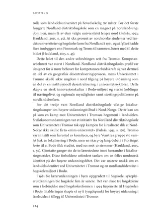 kapittel 9
224
rolle som landsdelsuniversitet på hovedsakelig tre måter. For det første
fungerte Nordland distriktshøgskole som en magnet på nordlandsung-
dommen, mens få av dem valgte universitetet lenger nord (Fulsås, 1993;
Haukland, 2015, s. 45). At 58,5 prosent av nordnorske studenter ved lan-
dets universiteter og høgskoler kom fra Nordland i 1971, og at fylket hadde
flere innbyggere enn Finnmark og Troms til sammen, hører med til dette
bildet (Haukland, 2015, s. 45).
Dette ledet til den andre utfordringen sett fra Tromsø: Kompetan-
sebehovet var størst i Nordland. Nordland distriktshøgskoles profil var
designet for å møte behovet for kompetansearbeidskraft og var dermed
en del av en geografisk desentraliseringsprosess, mens Universitetet i
Tromsø skulle sikre ungdom i nord tilgang på høyere utdanning som
en del av en institusjonell desentralisering i universitetssektoren. Dette
skapte en sterk innovasjonskultur i Bodø-miljøet og sterke koblinger
til næringslivet og regionale myndigheter samt stortingspolitikerne på
nordlandsbenken.
For det tredje vant Nordland distriktshøgskole viktige lokalise-
ringskamper om høyere utdanningstilbud i Nord-Norge. Dette kan ses
på som en kamp mot Universitetet i Tromsøs hegemoni i landsdelen.
Siviløkonomutdanningen var et initiativ fra Nordland distriktshøgskole
som Universitetet i Tromsø tok opp kampen for å realisere slik at Nord-
Norge ikke skulle få to «mini-universitet» (Fulsås, 1993, s. 176). Tromsø
var innstilt som lærested av komiteen, og bare Venstres gruppe sto sam-
let bak en lokalisering i Bodø, men en skarp og lang debatt i Stortinget
førte til at Bodø fikk studiet, med 101 mot 30 stemmer (Haukland, 2015,
s. 50). Gjentatte ganger sto de to lærestedene imot hverandre i lokalise-
ringsstrider. Disse forholdene utfordret tanken om en felles nordnorsk
identitet på det høyere utdanningsfeltet. Det var snarere snakk om en
landsdelsidentitet ved Universitetet i Tromsø og en nordlandsidentitet i
høgskolemiljøet i Bodø.
I 1981 ble lærerutdanningen i byen oppgradert til høgskole, sykeplei-
erutdanningen ble høgskole fem år senere. Det var disse tre høgskolene
som i forbindelse med høgskolereformen i 1994 fusjonerte til Høgskolen
i Bodø. Etableringen skapte et nytt tyngdepunkt for høyere utdanning i
landsdelen i tillegg til Universitetet i Tromsø.
Geografi, kunnskap, vitenskap.indd 224 04-10-2019 07:27:20
 