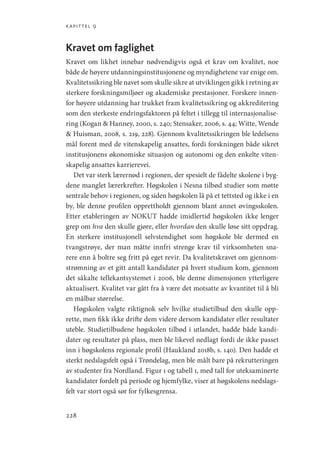 kapittel 9
228
Kravet om faglighet
Kravet om likhet innebar nødvendigvis også et krav om kvalitet, noe
både de høyere utdanningsinstitusjonene og myndighetene var enige om.
Kvalitetssikring ble navet som skulle sikre at utviklingen gikk i retning av
sterkere forskningsmiljøer og akademiske prestasjoner. Forskere innen-
for høyere utdanning har trukket fram kvalitetssikring og akkreditering
som den sterkeste endringsfaktoren på feltet i tillegg til internasjonalise-
ring (Kogan  Hanney, 2000, s. 240; Stensaker, 2006, s. 44; Witte, Wende
 Huisman, 2008, s. 219, 228). Gjennom kvalitetssikringen ble ledelsens
mål forent med de vitenskapelig ansattes, fordi forskningen både sikret
institusjonens økonomiske situasjon og autonomi og den enkelte viten-
skapelig ansattes karrierevei.
Det var sterk lærernød i regionen, der spesielt de fådelte skolene i byg-
dene manglet lærerkrefter. Høgskolen i Nesna tilbød studier som møtte
sentrale behov i regionen, og siden høgskolen lå på et tettsted og ikke i en
by, ble denne profilen opprettholdt gjennom blant annet øvingsskolen.
Etter etableringen av NOKUT hadde imidlertid høgskolen ikke lenger
grep om hva den skulle gjøre, eller hvordan den skulle løse sitt oppdrag.
En sterkere institusjonell selvstendighet som høgskole ble dermed en
tvangstrøye, der man måtte innfri strenge krav til virksomheten sna-
rere enn å boltre seg fritt på eget revir. Da kvalitetskravet om gjennom-
strømning av et gitt antall kandidater på hvert studium kom, gjennom
det såkalte tellekantsystemet i 2006, ble denne dimensjonen ytterligere
aktualisert. Kvalitet var gått fra å være det motsatte av kvantitet til å bli
en målbar størrelse.
Høgskolen valgte riktignok selv hvilke studietilbud den skulle opp-
rette, men fikk ikke drifte dem videre dersom kandidater eller resultater
uteble. Studietilbudene høgskolen tilbød i utlandet, hadde både kandi-
dater og resultater på plass, men ble likevel nedlagt fordi de ikke passet
inn i høgskolens regionale profil (Haukland 2018b, s. 140). Den hadde et
sterkt nedslagsfelt også i Trøndelag, men ble målt bare på rekrutteringen
av studenter fra Nordland. Figur 1 og tabell 1, med tall for uteksaminerte
kandidater fordelt på periode og hjemfylke, viser at høgskolens nedslags-
felt var stort også sør for fylkesgrensa.
Geografi, kunnskap, vitenskap.indd 228 04-10-2019 07:27:20
 