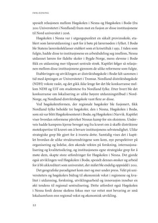 innledning
22
spesielt relasjonen mellom Høgskolen i Nesna og Høgskolen i Bodø (fra
2011 Universitetet i Nordland) fram mot en fusjon av disse institusjonene
til Nord universitet i 2016.
Høgskolen i Nesna var i utgangspunktet en såkalt provinsskole, eta-
blert som lærerutdanning i 1918 for å bøte på lærernøden i fylket. I Bodø
ble Statens lærerskoleklasser etablert som et krisetiltak i 1951. I tiden som
fulgte, hadde disse to institusjonene en arbeidsdeling seg imellom, Nesna
utdannet lærere for fådelte skoler i Bygde-Norge, mens elevene i Bodø
fikk en utdanning mer tilpasset sentrale strøk. Kapitlet følger så relasjo-
nen mellom disse institusjonene gjennom de ulike reformene som fulgte.
Etableringen og utviklingen av distriktshøgskole i Bodø falt sammen i
tid med åpningen av Universitetet i Tromsø. Nordland distriktshøgskole
(NDH) vokste raskt, og det gikk ikke lenge før det ble konkurranse mel-
lom NDH og UiT om studentene fra Nordland fylke. Etter hvert ble det
konkurranse om lokalisering av ulike høyere utdanningstilbud i Nord-
Norge, og Nordland distriktshøgskole vant flere av disse.
Ved høgskolereformen, der regionale høgskoler ble fusjonert, fikk
Nordland fylke beholde tre høgskoler, den i Nesna, Høgskolen i Bodø,
som nå var blitt Høgskolesenteret i Bodø, og Høgskolen i Narvik. Kapitlet
viser hvordan reformene påvirket Nesnas kamp for sin eksistens. Under-
veis hadde kampens kjerne beveget seg fra kravet om å skaffe distriktene
motekspertise til kravet om å bevare institusjonens selvstendighet. Ulike
strategiske grep ble gjort for å ivareta dette. Samtidig vises det i kapit-
let hvordan de ulike strukturendringene som kom, nye perspektiver på
organisering og ledelse, den økende vekten på forskning, internasjona-
lisering og kvalitetssikring, og institusjonens egne strategiske grep for å
møte dem, skapte store utfordringer for Høgskolen i Nesna. Det gjorde
også utviklingen ved Høgskolen i Bodø, spesielt dennes ønsker og arbeid
for å bli akkreditert som universitet, der målet ble endelig oppnådd i 2011.
Det geografiske paradigmet kom mer og mer under press. Vekt på uni-
versiteters og høgskolers bidrag til økonomisk vekst i regionene og kva-
litet i utdanning, forskning, utviklingsarbeid og innovasjon innebar en
økt tendens til regional sentralisering. Dette utfordret også Høgskolen
i Nesna fordi denne skolens fokus mer var rettet mot bevaring av små
lokalsamfunn enn regional vekst og økonomisk utvikling.
Geografi, kunnskap, vitenskap.indd 22 04-10-2019 07:27:10
 
