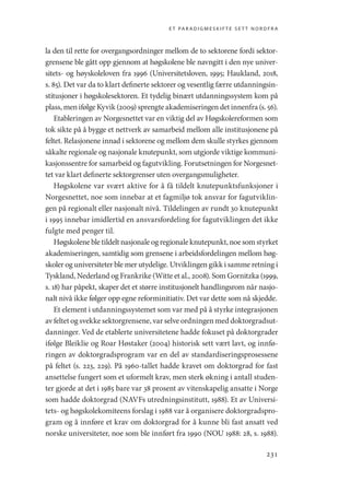 et paradigmeskifte sett nordfra
231
la den til rette for overgangsordninger mellom de to sektorene fordi sektor-
grensene ble gått opp gjennom at høgskolene ble navngitt i den nye univer-
sitets- og høyskoleloven fra 1996 (Universitetsloven, 1995; Haukland, 2018,
s. 85). Det var da to klart definerte sektorer og vesentlig færre utdanningsin-
stitusjoner i høgskolesektoren. Et tydelig binært utdanningssystem kom på
plass, men ifølge Kyvik (2009) sprengte akademiseringen det innenfra (s. 56).
Etableringen av Norgesnettet var en viktig del av Høgskolereformen som
tok sikte på å bygge et nettverk av samarbeid mellom alle institusjonene på
feltet. Relasjonene innad i sektorene og mellom dem skulle styrkes gjennom
såkalte regionale og nasjonale knutepunkt, som utgjorde viktige kommuni-
kasjonssentre for samarbeid og fagutvikling. Forutsetningen for Norgesnet-
tet var klart definerte sektorgrenser uten overgangsmuligheter.
Høgskolene var svært aktive for å få tildelt knutepunktsfunksjoner i
Norgesnettet, noe som innebar at et fagmiljø tok ansvar for fagutviklin-
gen på regionalt eller nasjonalt nivå. Tildelingen av rundt 30 knutepunkt
i 1995 innebar imidlertid en ansvarsfordeling for fagutviklingen det ikke
fulgte med penger til.
Høgskolenebletildeltnasjonaleogregionaleknutepunkt, noesomstyrket
akademiseringen, samtidig som grensene i arbeidsfordelingen mellom høg-
skoler og universiteter ble mer utydelige. Utviklingen gikk i samme retning i
Tyskland, Nederland og Frankrike (Witte et al., 2008). Som Gornitzka (1999,
s. 18) har påpekt, skaper det et større institusjonelt handlingsrom når nasjo-
nalt nivå ikke følger opp egne reforminitiativ. Det var dette som nå skjedde.
Et element i utdanningssystemet som var med på å styrke integrasjonen
av feltet og svekke sektorgrensene, var selve ordningen med doktorgradsut-
danninger. Ved de etablerte universitetene hadde fokuset på doktorgrader
ifølge Bleiklie og Roar Høstaker (2004) historisk sett vært lavt, og innfø-
ringen av doktorgradsprogram var en del av standardiseringsprosessene
på feltet (s. 223, 229). På 1960-tallet hadde kravet om doktorgrad for fast
ansettelse fungert som et uformelt krav, men sterk økning i antall studen-
ter gjorde at det i 1985 bare var 38 prosent av vitenskapelig ansatte i Norge
som hadde doktorgrad (NAVFs utredningsinstitutt, 1988). Et av Universi-
tets- og høgskolekomiteens forslag i 1988 var å organisere doktorgradspro-
gram og å innføre et krav om doktorgrad for å kunne bli fast ansatt ved
norske universiteter, noe som ble innført fra 1990 (NOU 1988: 28, s. 1988).
Geografi, kunnskap, vitenskap.indd 231 04-10-2019 07:27:20
 
