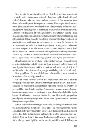 et paradigmeskifte sett nordfra
233
Flere initiativ fra lokalt nivå ledet fram til at det geografiske paradigmet
vaklet, der universitetsprosessene i Agder, Rogaland og Nordland, i tillegg til
andre fylker som ikke kom i mål med sine prosesser, til dels uintendert satte
dette under sterkt press. De regionale aktørene, både høgskolene, kommu-
nene, fylkeskommunene, politikere knyttet til regionen og andre institusjo-
ner, kjempet for muligheten til å entre den tradisjonelle universitetssektoren.
Ledelsen ved Høgskolen i Bodø argumenterte med at fylket trengte å heve
utdanningsnivået, og at universitetstittelen ville gjøre høyere utdanning mer
attraktivt slik at flere studenter meldte seg, noe som ville skape vekst også for
næringslivet. At studentene var forbrukere, sto her sentralt. Dessuten ville
universitetstittelen bidratil at forskningsmiljøenekunnegjøreenendastørre
innsats for regionen, de ville kunne stå mer fritt til å etablere studietilbud
det var behov for. Det var dessuten altfor langt for nordlandsungdommen til
Tromsø og Trondheim til at universitetene her var tilfredsstillende alterna-
tiver. Argumentene relaterte til det geografiske paradigmet på ulike måter.
Men aktørene som var involvert i universitetsprosessen i Bodø, så for seg
at universitetsstatusen skulle bringe med seg noe som i realiteten var i ferd
med å gå tapt i universitetssektoren: institusjonell autonomi på linje med
tradisjonelle universiteter med utgangspunkt i kollegiet (Haukland, 2019).
Flere grep ble tatt fra sentralt hold som på mer eller mindre intenderte
måter førte til at paradigmet raknet.
For det første innebar presset fra høgskolesektoren om å etablere
overgangsordninger for forskerutdanninger og endring av institusjons-
kategori fra høgskole til universitet at egalitære verdier ble overført til
spørsmål knyttet til faglig kvalitet. Argumentet var grunnleggende at om
kvaliteten var god nok, var det ingen grunn til at en høgskole ikke skulle
kunne bli akkreditert som universitet. Dermed bleknet det geografiske
paradigmet, som i utgangspunktet hadde vært argumentet for å etablere
de regionale høgskolene.
For det andre bidro innføringen av enhetlig ledelse og tilsatt rektor, som
ble gjennomført ved Høgskolen i Bodø i 2006 og ved Høgskolen i Nesna i
2011, til at ekstern styreleder uten tilknytning til regionen fikk «hendene på
rattet». For de to institusjonene førte dette til to ulike prosesser. For Høg-
skolen i Bodø ble ekstern styreleder Rindal, som hadde markert seg som en
sterk tilhenger av at faglighet skulle trumfe politikk, en sterk bidragsyter
Geografi, kunnskap, vitenskap.indd 233 04-10-2019 07:27:20
 