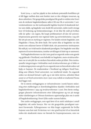 kapittel 9
236
Scott (2014, s. 229) har påpekt at den sterkeste potensielle konflikten på
et felt ligger mellom dem som besitter mest av den viktigste ressursen, og
deres utfordrere. Det geografiske paradigmet ble gradvis svekket etter hvert
som de sterkeste høgskolemiljøene søkte å bli mer lik et universitet. I uni-
versitetssektoren var det institusjonelle logikker knyttet til akademisk kul-
tur som rådde, og høgskoler som skulle bli universitet, måtte innfri strenge
krav til forskning og forskerutdanninger. At de ikke ble målt på hvilken
rolle de spilte i sin region, ble knapt problematisert all den tid universi-
tetsprosessene genererte stor regional støtte og universitetsstatus i seg selv
ble sett på som en styrking av regionen. For landets minste høgskoler, som
Høgskolen i Nesna, ble dette fatalt. Det nyttet ikke at høgskolen var den
eneste som utdannet lærere til fådelt skole, når parametrene institusjonen
ble målt på, var i tråd med et akademisk paradigme. For høgskoler som ikke
aspirerte til universitetsstatus, innebar utviklingen til slutt tap av autonomi.
Ved høgskolereformen var det i stor grad en organisk orden som gjorde
seg gjeldende i Nordland, som beholdt tre høgskoler, mens strukturrefor-
men var et uttrykk for en sterkere hierarkisk orden på feltet. Den institu-
sjonelle integreringen i forbindelse med strukturreformen gir et bilde av
et utdanningssystem som går fra en organisk mot en hierarkisk orden ved
hjelp av fusjoner. De studiestedene i Nordland og tidligere Nord-Trøn-
delag som tilhørte Nord universitet, var imidlertid intakt. En organisk
orden var dermed fortsatt i spill, og er når dette skrives, utfordret blant
annet av at Nord universitets styre i juni 2019 vedtok at studiested Nesna
skal legges ned.
De to største omleggingene av infrastrukturen i norsk høyere utdan-
ning etter etableringen av distriktshøgskolene skjedde i forbindelse med
høgskolereformen i 1994 og strukturreformen i 2016. Den første omleg-
gingen plasserte infrastrukturen etter fylkesregioner og var på mange
måter sluttføringen av Ottosen-komiteens opprinnelige plan om å samle
all høgskoleutdanning i hvert fylke under samme ledelse.
Den andre omleggingen, som også førte til en sterk reduksjon i antall
høgskoler, tok andre hensyn. Her var det geografiske paradigmet nær-
mest fraværende. Fylkesgrensene var ikke lenger avgjørende for hvilke
fusjoner som fant sted. Kriteriene var i stor grad knyttet til en hierarkisk
orden der akademisk status var førende for fusjonsprosessene, som var
Geografi, kunnskap, vitenskap.indd 236 04-10-2019 07:27:21
 