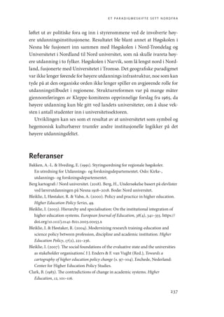 et paradigmeskifte sett nordfra
237
løftet ut av politiske fora og inn i styrerommene ved de involverte høy-
ere utdanningsinstitusjonene. Resultatet ble blant annet at Høgskolen i
Nesna ble fusjonert inn sammen med Høgskolen i Nord-Trøndelag og
Universitetet i Nordland til Nord universitet, som nå skulle ivareta høy-
ere utdanning i to fylker. Høgskolen i Narvik, som lå lengst nord i Nord-
land, fusjonerte med Universitetet i Tromsø. Det geografiske paradigmet
var ikke lenger førende for høyere utdannings infrastruktur, noe som kan
tyde på at den organiske orden ikke lenger spiller en avgjørende rolle for
utdanningstilbudet i regionene. Strukturreformen var på mange måter
gjennomføringen av Kleppe-­
komiteens opprinnelige forslag fra 1965, da
høyere utdanning kun ble gitt ved landets universiteter, om å sluse vek-
sten i antall studenter inn i universitetssektoren.
Utviklingen kan ses som et resultat av at universitetet som symbol og
hegemonisk kulturbærer trumfer andre institusjonelle logikker på det
høyere utdanningsfeltet.
Referanser
Bakken, A.-L.  Hveding, E. (1991). Styringsordning for regionale høgskoler.
En utredning for Utdannings- og forskningsdepartementet. Oslo: Kirke-,
utdannings- og forskningsdepartementet.
Berg kartografi / Nord universitet. (2018). Berg, H., Undersøkelse basert på elevlister
ved lærerutdanningen på Nesna 1918–2018. Bodø: Nord universitet.
Bleiklie, I, Høstaker, R.  Vabø, A. (2000). Policy and practice in higher education.
Higher Education Policy Series, 49.
Bleiklie, I. (2003). Hierarchy and specialisation: On the institutional integration of
higher education systems. European Journal of Education, 38(4), 341–355. https://
doi.org/10.1111/j.0141-8211.2003.00153.x
Bleiklie, I.  Høstaker, R. (2004). Modernizing research training-education and
science policy between profession, discipline and academic institution. Higher
Education Policy, 17(2), 221–236.
Bleiklie, I. (2007). The social foundations of the evaluative state and the universities
as stakeholder organisations’. I J. Enders  F. van Vught (Red.), Towards a
cartography of higher education policy change (s. 97–104). Enchede, Nederland:
Center for Higher Education Policy Studies.
Clark, B. (1983). The contradictions of change in academic systems. Higher
Education, 12, 101–116.
Geografi, kunnskap, vitenskap.indd 237 04-10-2019 07:27:21
 