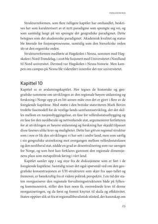 innledning
23
Strukturreformen, som flere tidligere kapitler har omhandlet, beskri-
ves her som karakterisert av et nytt paradigme som sprengte seg vei, og
som samtidig langt på vei sprengte det geografiske paradigmet. Dette
betegnes som det akademiske paradigmet. Akademisk kvalitet og status
ble førende for fusjonsprosessene, samtidig som den hierarkiske orden
slo ut den organiske orden.
Strukturreformen medførte at Høgskolen i Nesna, sammen med Høg-
skolen i Nord-Trøndelag, i 2016 ble fusjonert med Universitetet i Nordland
til Nord universitet. Dermed var Høgskolen i Nesna historie. Men kam-
pen om campus på Nesna ble videreført innenfor det nye universitetet.
Kapittel 10
Kapittel 10 er avslutningskapitlet. Her tegnes de historiske og geo-
grafiske rammene om utviklingen av den regionale høyere utdanning og
forskning i Norge opp på en litt annen måte enn det er gjort i flere av de
foregående kapitlene. Med støtte i den britiske statsviteren Mark Bevirs
tredelte fasemodell for de vestlige lands samfunnsutvikling, der det skil-
les mellom en nasjonsbyggingsfase, en fase for velferdsstatsutbygging og
en fase for den neoliberale og nettverkende stat, argumenterer forfatteren
for at utviklingen av høyere utdanning og forskning har skjedd tilpasset
disse fasenes ulike krav og muligheter. Dette har gitt en regional struktur
som i noe er lik den utviklingen vi har sett i andre land, men som særlig
i sin geografiske utstrekning mot overgangen mellom velferdsstatsfasen
og den neoliberal stat, nådde en grad av desentralisering som var særegen
for Norge, og som best kan forklares gjennom den regionale dimensjo-
nens plass som metapolitisk føring i vårt land.
Kapitlet samler opp i seg mye fra de diskusjonene som er ført i de
foregående kapitlene. Samtidig reiser det også spørsmål ved om den geo-
grafiske konsentrasjonen av UH-strukturen som skjer fra 1990-tallet og
fremover, er bærekraftig fra et videre politisk perspektiv. I en tid der sta-
ten reorganiserer den regionale forvaltningsstrukturen både på fylkes-
og kommunenivå, stiller den kun noen få, overordnede krav til denne
reorganiseringen, og da først og fremst knyttet til skala og effektivitet.
Staten opptrer slik ut fra et regionalliberalistisk ståsted, der kunnskap om
Geografi, kunnskap, vitenskap.indd 23 04-10-2019 07:27:10
 