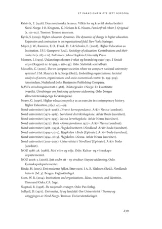 et paradigmeskifte sett nordfra
239
Kristvik, E. (1928). Den nordnorske læraren. Vilkår for og krav til skolearbeidet i
Nord-Norge. I O. Krogness, K. Nielsen  K. Nissen, Festskrift til rektor J. Qvigstad
(s. 101–112). Tromsø: Tromsø museum.
Kyvik, S. (2009). Higher education dynamics. The dynamics of change in higher education.
Expansion and contraction in an organisational field. New York: Springer.
Meyer, J. W., Ramirez, F. O., Frank, D. F.  Schofer, E. (2008). Higher Education as
Institution. I P. J. Gumport (Red.), Sociology of education: Contributions and their
contexts (s. 187–221). Baltimore: Johns Hopkins University Press.
Monsen, I. (1993). Utdanningssektoren i vekst og forandring 1950–1991. I Sosialt
utsyn (Rapport nr. 6/1993, s. 118–143). Oslo: Statistisk sentralbyrå.
Musselin, C. (2000). Do we compare societies when we compare national university
systems?. I M. Maurice  A. Sorge (Red.), Embedding organizations: Societal
analysis of actors, organizations and socio-economical context (s. 295–309).
Amsterdam, Nederland: John Benjamins Publishing Company.
NAVFs utredningsinstitutt. (1988). Doktorgrader i Norge: En kvantitativ
oversikt. Utredninger om forskning og høyere utdanning. Oslo: Norges
allmennvitenskapelige forskningsråd.
Neave, G. (1996). Higher education policy as an exercise in contemporary history.
Higher Education, 32(4), 403–415.
Nord universitet (1918–2018). Diverse korrespondanse. Arkiv Nesna (uordnet).
Nord universitet (1971–1985). Nordland distriktshøgskole. Arkiv Bodø (uordnet).
Nord universitet (1971–1993). Nesna lærerhøgskole. Arkiv Nesna (uordnet).
Nord universitet (1977). Boks «Korrespondanse 1977». Arkiv Nesna (uordnet).
Nord universitet (1986–1993). Høgskolesenteret i Nordland. Arkiv Bodø (uordnet).
Nord universitet (1994–2010). Høgskolen i Bodø [Ephorte]. Arkiv Bodø (uordnet).
Nord universitet (1994–2015). Høgskolen i Nesna. Arkiv Nesna (uordnet).
Nord universitet (2011–2015). Universitetet i Nordland [Ephorte]. Arkiv Bodø
(uordnet).
NOU 1988: 28. (1988). Med viten og vilje. Oslo: Kultur- og vitenskaps­
departementet.
NOU 2008: 3. (2008). Sett under ett – ny struktur i høyere utdanning. Oslo:
Kunnskapsdepartementet.
Rinde, H. (2015). Det moderne fylket. Etter 1900. I A. R. Nielssen (Red.), Nordlands
historie (bd. 3). Bergen: Fagbokforlaget.
Scott, W. R. (2014). Institutions and organizations. Ideas, interests, and identities.
Thousand Oaks, CA: Sage.
Slagstad, R. (1998). De nasjonale strateger. Oslo: Pax forlag.
Solhjell, D. (1977). Universitet, by og landsdel: Om Universitetet i Tromsø og
utbyggingen av Nord-Norge. Tromsø: Universitetsforlaget.
Geografi, kunnskap, vitenskap.indd 239 04-10-2019 07:27:21
 