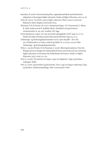kapittel 9
240
Stensaker, B. (2006). Governmental policy, organisational ideals and institutional
adaptation in Norwegian higher education. Studies of Higher Education, 31(1), 43–56.
Trow, M. (2010). Twentieth-century higher education: Elite to mass to universal.
Baltimore: Johns Hopkins University Press.
Thornton, P. H.  Ocasio, W. (2017). Institutional logics. I R. Greenwood, C. Oliver,
K. Salin-Andersson  R. Suddaby (Red.), Handbook of organizational
institutionalism (s. 99–129). London, UK: Sage.
Universitetsloven. (1995). Lov om universitet og høgskoler (LOV-1995-05-12-22).
Hentet fra https://lovdata.no/pro/#document/NLO/lov/1995-05-12-22
Utdannings- og forskningsdepartementet (2001). Gjør din plikt – Krev din
rett. Kvalitetsreform av høyere utdanning (Meld. St. 27 (2000–2001)). Oslo:
Utdannings- og forskningsdepartementet.
Witte, J., van der Wende, M.  Huisman, J. (2008). Blurring boundaries: How the
Bologna process changes the relationship between university and non-university
higher education in Germany, the Netherlands and France. Studies in Higher
Education, 33(3), 2008, 217–231.
Yttri, G. (2008). Frå skuletun til campus. Soga om Høgskulen i Sogn og Fjordane.
Leikanger: Skald.
Yttri, G. (2016). Gjennombrot og kjenneteikn. Liner i soga om høgare utdanning i Sogn
og Fjordane. (Doktoravhandling). Oslo: Universitetet i Oslo.
Geografi, kunnskap, vitenskap.indd 240 04-10-2019 07:27:21
 