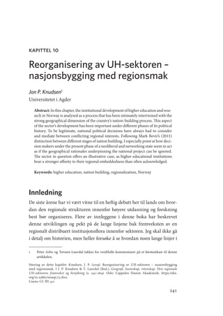 241
kapittel 10
Reorganisering av UH-sektoren –
nasjonsbygging med regionsmak
Jon P. Knudsen1
Universitetet i Agder
Abstract: In this chapter, the institutional development of higher education and rese-
arch in Norway is analysed as a process that has been intimately intertwined with the
strong geographical dimension of the country’s nation-building process. This aspect
of the sector’s development has been important under different phases of its political
history. To be legitimate, national political decisions have always had to consider
and mediate between conflicting regional interests. Following Mark Bevir’s (2011)
distinction between different stages of nation building, I especially point at how deci-
sion makers under the present phase of a neoliberal and networking state seem to act
as if the geographical rationales underpinning the national project can be ignored.
The sector in question offers an illustrative case, as higher educational institutions
bear a stronger affinity to their regional embeddedness than often acknowledged.
Keywords: higher education, nation building, regionalization, Norway
Innledning
De siste årene har vi vært vitne til en heftig debatt her til lands om hvor-
dan den regionale strukturen innenfor høyere utdanning og forskning
best bør organiseres. Flere av innleggene i denne boka har beskrevet
denne utviklingen og pekt på de lange linjene bak fremveksten av en
regionalt distribuert institusjonsflora innenfor sektoren. Jeg skal ikke gå
i detalj om historien, men heller forsøke å se hvordan noen lange linjer i
1	 Peter Arbo og Torunn Lauvdal takkes for verdifulle kommentarer på et førsteutkast til denne
artikkelen.
Sitering av dette kapitlet: Knudsen, J. P. (2019). Reorganisering av UH-sektoren – nasjonsbygging
med regionsmak. I J. P. Knudsen  T. Lauvdal (Red.), Geografi, kunnskap, vitenskap. Den regionale
UH-­
sektorens framvekst og betydning (s. 241–264). Oslo: Cappelen Damm Akademisk. https://doi.
org/10.23865/noasp.73.ch10.
Lisens: CC BY 4.0
Geografi, kunnskap, vitenskap.indd 241 04-10-2019 07:27:21
 