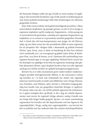 kapittel 10
242
det historiske forløpet treffer det jeg vil kalle en nyere tendens til opplø-
sing av den territorielle forståelsen. Jeg vil slik antyde en forklaring på de
siste årenes politiske beslutninger (eller ikke-beslutninger) om sektorens
geografiske struktur.
Peter Arbo (2019) avslutter sitt kapittel med følgende punchline: «Mens
universitetene eksploderer og sprenger grenser, ser det ut til at mange av
regionene imploderer og blir stadig mer fragmenterte.» Arbos poeng om
at universitetene bli grenseløse, samtidig som regionene fragmenteres og
imploderer, er en variant av et grunntema innenfor geografien: Hvordan
skal vi forstå den tid-/rom-kompresjonen som preger vår tid (Harvey,
1989), og som blant annet har den paradoksale effekt at mens regionene
fra ett perspektiv blir viktigere både i økonomisk og politisk forstand
(Porter, 1990; Foray, 2015), er dette en betydning de først kan realisere
ved å samhandle inn i en overregional og global orden (Fitjar  Rodri-
guez-Pose, 2013; Reve  Sasson, 2012).2
Gjennom slik samhandling trues
regionen dermed også av sin egen oppløsing. Michael Porter (2000) har
for eksempel i en oppfølger til sin bok om regionenes innfasing i den glo-
bale økonomien (Porter, 1990) eksplisitt hevdet at han tror alle regionale
særdrag over tid blir nivellert ut i globale homogeniseringsprosesser.
Bortsett fra at et slikt resonnement grovt undervurderer modernise-
ringens parallelt heterogeniserende effekter, er det interessant å notere
seg hvordan en i et land som tradisjonelt har måttet veie regionale
interesser mot hverandre så sterkt som tilfellet har vært i Norge (­
Hansen,
1972; Knudsen, 2018; Rokkan, 1967), ved det 21. århundres inngang plut-
selig kan handle som om geografiens historiske føringer er opphevet.
På samme måte som det i sin tid ble politisk opportunt for kirkeminis-
tre å opptre teologisk døvt og blindt, er det i dag, for enkelte departe-
menter med ansvar for regionalt viktige sektorer, mulig å handle som
om Norge ikke lenger hadde geografi. Jeg har i en annen sammenheng
argumentert for hvordan selv det departementet som har fagansvar for
regionalpolitikk i Norge, særlig etter regjeringsskiftet i 2013 bevisst har
ført en politikk som har nedtonet både den smalere distriktspolitikkens
2	 Jeg unnlater, for ikke å komplisere ytterligere, nasjonalstatens tilbakekomst i dette bildet, slik vi
i dag ser det på den politiske og økonomiske arenaen i Europa og Nord-Amerika.
Geografi, kunnskap, vitenskap.indd 242 04-10-2019 07:27:21
 