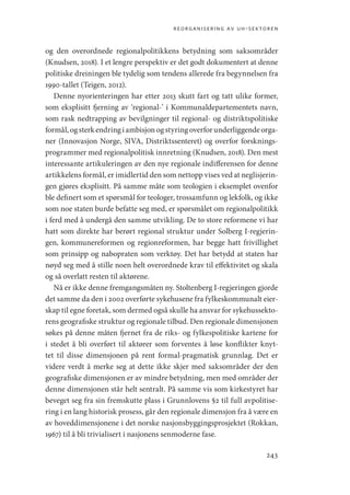 reorganisering av uh-sektoren
243
og den overordnede regionalpolitikkens betydning som saksområder
(Knudsen, 2018). I et lengre perspektiv er det godt dokumentert at denne
politiske dreiningen ble tydelig som tendens allerede fra begynnelsen fra
1990-­
tallet (Teigen, 2012).
Denne nyorienteringen har etter 2013 skutt fart og tatt ulike former,
som eksplisitt fjerning av ‘regional-’ i Kommunaldepartementets navn,
som rask nedtrapping av bevilgninger til regional- og distriktspolitiske
formål,ogsterkendringiambisjonogstyringoverforunderliggendeorga-
ner (Innovasjon Norge, SIVA, Distriktssenteret) og overfor forsknings-
programmer med regionalpolitisk innretning (Knudsen, 2018). Den mest
interessante artikuleringen av den nye regionale indifferensen for denne
artikkelens formål, er imidlertid den som nettopp vises ved at neglisjerin-
gen gjøres eksplisitt. På samme måte som teologien i eksemplet ovenfor
ble definert som et spørsmål for teologer, trossamfunn og lekfolk, og ikke
som noe staten burde befatte seg med, er spørsmålet om regionalpolitikk
i ferd med å undergå den samme utvikling. De to store reformene vi har
hatt som direkte har berørt regional struktur under Solberg I-regjerin-
gen, kommunereformen og regionreformen, har begge hatt frivillighet
som prinsipp og nabopraten som verktøy. Det har betydd at staten har
nøyd seg med å stille noen helt overordnede krav til effektivitet og skala
og så overlatt resten til aktørene.
Nå er ikke denne fremgangsmåten ny. Stoltenberg I-regjeringen gjorde
det samme da den i 2002 overførte sykehusene fra fylkeskommunalt eier-
skap til egne foretak, som dermed også skulle ha ansvar for sykehussekto-
rens geografiske struktur og regionale tilbud. Den regionale dimensjonen
søkes på denne måten fjernet fra de riks- og fylkespolitiske kartene for
i stedet å bli overført til aktører som forventes å løse konflikter knyt-
tet til disse dimensjonen på rent formal-pragmatisk grunnlag. Det er
videre verdt å merke seg at dette ikke skjer med saksområder der den
geografiske dimensjonen er av mindre betydning, men med områder der
denne dimensjonen står helt sentralt. På samme vis som kirkestyret har
beveget seg fra sin fremskutte plass i Grunnlovens §2 til full avpolitise-
ring i en lang historisk prosess, går den regionale dimensjon fra å være en
av hoveddimensjonene i det norske nasjonsbyggingsprosjektet (Rokkan,
1967) til å bli trivialisert i nasjonens senmoderne fase.
Geografi, kunnskap, vitenskap.indd 243 04-10-2019 07:27:21
 