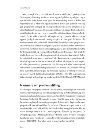 kapittel 10
244
Mer prinsipielt betyr en slik handlemåte at skiftende regjeringer med
Stortingets tilslutning abdiserer som regionalpolitisk myndighet, og at
det da heller ikke finnes noen plass for samordning av det vi kaller stor
regionalpolitikk. Med stor regionalpolitikk menes den politikk som leg-
ger geografiske føringer på sektorpolitikkene slik disse utformes av de
ulike fagdepartementene. Regionalpolitikken, i den grad den kan bestem-
mes ideologisk, ses fra et rent regionalliberalistisk ståsted (­
Johnstad mfl.,
2003). Fra et slikt synspunkt vil regioner og regionale aktører kunne
opptre tjenlig fra et sentralt, statlig perspektiv i den grad de bidrar til å
realisere eventuelle andre mål. Slike mål vil da ofte bære mer preg av over-
ordnede ønsker om for eksempel nasjonal økonomisk vekst, økt innova-
sjonsevne, forsterket kunnskapsoppbygging o.l. enn av forhold knyttet til
fordelingspolitikk og regionalt forankret nasjonsbygging. I den grad det
stadig finnes en overordnet regionalpolitisk ambisjon, kan vi med Bukve
(2005) si at den tar form av det han kaller konkurranseregionalisme, det
vil si at regioner måles for sin evne til å skåre på nasjonale mål knyttet
til ulike (økonomiske) parametere. En slik nasjonalt eller internasjonalt
innrammet konkurranseregionalisme kan brukes til å utvikle verktøy
for å overvåke, sammenligne og stimulere regional utvikling overordnet
og sektorvis, slik det for eksempel skjer i OECD- eller EU-sammenheng,
ikke minst på utdannings- og forskningsfeltet (OECD 2018, ESPON 2014).
Nærmere om problemstilling
Utviklingen,slikjegskissererdenidettekapitlet,toppersegidenprosessen
som har kjennetegnet de siste års reorganisering av UH-sektoren, og mer
spesifikt i det resultatet denne prosessen har fått for to regioner, Nordvest-
landet og Innlandet. Mens andre regioner har fått egne universiteter med
hovedsete og hovedcampus i egen region definert etter ­
Regionreformens
geografi slik den vil nedfelles fra 2020 av (Ekspertutvalget, 2018, s. 41),
ser dette ikke ut til å bli tilfellet for Nordvestlandet og Innlandet. Her vil
status så langt være at NTNU har campuser i Ålesund og på Gjøvik. De
øvrige høgskolene i Møre og Romsdal vil inntil videre fortsette som egne
høgskoler, mens Høgskolen i Innlandet sendte sin søknad om universitets-
status til NOKUT i desember 2018, så langt med uvisst utfall.
Geografi, kunnskap, vitenskap.indd 244 04-10-2019 07:27:21
 