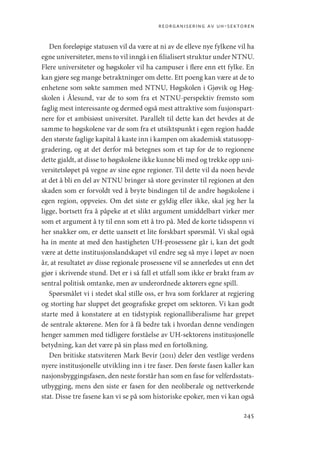 reorganisering av uh-sektoren
245
Den foreløpige statusen vil da være at ni av de elleve nye fylkene vil ha
egne universiteter, mens to vil inngå i en filialisert struktur under NTNU.
Flere universiteter og høgskoler vil ha campuser i flere enn ett fylke. En
kan gjøre seg mange betraktninger om dette. Ett poeng kan være at de to
enhetene som søkte sammen med NTNU, Høgskolen i Gjøvik og Høg-
skolen i Ålesund, var de to som fra et NTNU-perspektiv fremsto som
faglig mest interessante og dermed også mest attraktive som fusjonspart-
nere for et ambisiøst universitet. Parallelt til dette kan det hevdes at de
samme to høgskolene var de som fra et utsiktspunkt i egen region hadde
den største faglige kapital å kaste inn i kampen om akademisk statusopp-
gradering, og at det derfor må betegnes som et tap for de to regionene
dette gjaldt, at disse to høgskolene ikke kunne bli med og trekke opp uni-
versitetsløpet på vegne av sine egne regioner. Til dette vil da noen hevde
at det å bli en del av NTNU bringer så store gevinster til regionen at den
skaden som er forvoldt ved å bryte bindingen til de andre høgskolene i
egen region, oppveies. Om det siste er gyldig eller ikke, skal jeg her la
ligge, bortsett fra å påpeke at et slikt argument umiddelbart virker mer
som et argument å ty til enn som ett å tro på. Med de korte tidsspenn vi
her snakker om, er dette uansett et lite forskbart spørsmål. Vi skal også
ha in mente at med den hastigheten UH-prosessene går i, kan det godt
være at dette institusjonslandskapet vil endre seg så mye i løpet av noen
år, at resultatet av disse regionale prosessene vil se annerledes ut enn det
gjør i skrivende stund. Det er i så fall et utfall som ikke er brakt fram av
sentral politisk omtanke, men av underordnede aktørers egne spill.
Spørsmålet vi i stedet skal stille oss, er hva som forklarer at regjering
og storting har sluppet det geografiske grepet om sektoren. Vi kan godt
starte med å konstatere at en tidstypisk regionalliberalisme har grepet
de sentrale aktørene. Men for å få bedre tak i hvordan denne vendingen
henger sammen med tidligere forståelse av UH-sektorens institusjonelle
betydning, kan det være på sin plass med en fortolkning.
Den britiske statsviteren Mark Bevir (2011) deler den vestlige verdens
nyere institusjonelle utvikling inn i tre faser. Den første fasen kaller kan
nasjonsbyggingsfasen, den neste forstår han som en fase for velferdsstats-
utbygging, mens den siste er fasen for den neoliberale og nettverkende
stat. Disse tre fasene kan vi se på som historiske epoker, men vi kan også
Geografi, kunnskap, vitenskap.indd 245 04-10-2019 07:27:21
 
