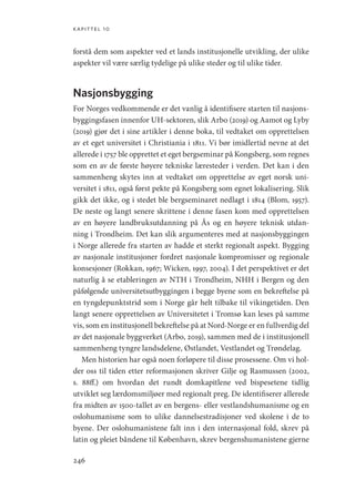 kapittel 10
246
forstå dem som aspekter ved et lands institusjonelle utvikling, der ulike
aspekter vil være særlig tydelige på ulike steder og til ulike tider.
Nasjonsbygging
For Norges vedkommende er det vanlig å identifisere starten til nasjons-
byggingsfasen innenfor UH-sektoren, slik Arbo (2019) og Aamot og Lyby
(2019) gjør det i sine artikler i denne boka, til vedtaket om opprettelsen
av et eget universitet i Christiania i 1811. Vi bør imidlertid nevne at det
allerede i 1757 ble opprettet et eget bergseminar på Kongsberg, som regnes
som en av de første høyere tekniske læresteder i verden. Det kan i den
sammenheng skytes inn at vedtaket om opprettelse av eget norsk uni-
versitet i 1811, også først pekte på Kongsberg som egnet lokalisering. Slik
gikk det ikke, og i stedet ble bergseminaret nedlagt i 1814 (Blom, 1957).
De neste og langt senere skrittene i denne fasen kom med opprettelsen
av en høyere landbruksutdanning på Ås og en høyere teknisk utdan-
ning i Trondheim. Det kan slik argumenteres med at nasjonsbyggingen
i Norge allerede fra starten av hadde et sterkt regionalt aspekt. Bygging
av nasjonale institusjoner fordret nasjonale kompromisser og regionale
konsesjoner (Rokkan, 1967; Wicken, 1997, 2004). I det perspektivet er det
naturlig å se etableringen av NTH i Trondheim, NHH i Bergen og den
påfølgende universitetsutbyggingen i begge byene som en bekreftelse på
en tyngdepunktstrid som i Norge går helt tilbake til vikingetiden. Den
langt senere opprettelsen av Universitetet i Tromsø kan leses på samme
vis, som en institusjonell bekreftelse på at Nord-Norge er en fullverdig del
av det nasjonale byggverket (Arbo, 2019), sammen med de i institusjonell
sammenheng tyngre landsdelene, Østlandet, Vestlandet og Trøndelag.
Men historien har også noen forløpere til disse prosessene. Om vi hol-
der oss til tiden etter reformasjonen skriver Gilje og Rasmussen (2002,
s.  88ff.) om hvordan det rundt domkapitlene ved bispesetene tidlig
utviklet seg lærdomsmiljøer med regionalt preg. De identifiserer allerede
fra midten av 1500-tallet av en bergens- eller vestlandshumanisme og en
oslohumanisme som to ulike dannelsestradisjoner ved skolene i de to
byene. Der oslohumanistene falt inn i den internasjonal fold, skrev på
latin og pleiet båndene til København, skrev bergenshumanistene gjerne
Geografi, kunnskap, vitenskap.indd 246 04-10-2019 07:27:21
 