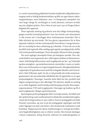 kapittel 10
248
er i norsk sammenheng påfallende hvordan landbruket tidlig både kom i
inngrep med en boklig lærdomstradisjon og fikk sin egen høyere utdan-
ningsinstitusjon, mens fiskeriene, som i et komparativt perspektiv har
vært langt viktige for utviklingen av norsk økonomi, nærmest utviklet
seg som ufaglært praksis. Det er først så sent som i 1972 at Norges fiskeri-
høgskole blir opprettet.
Disse regionale særdrag og praksiser som den tidlige institusjonsbyg-
gingen innenfor kunnskapssektoren viser, kan forstås som dimensjoner
vi ofte overser når vi kartlegger disse institusjonenes fremvekst. Det er
både ufortjent og misvisende. Det kan gjerne argumenteres for at disse
regionale trekkene ved den institusjonelle fremveksten i mange henseen-
der var vesentlig for deres utforming og virkemåte. Vi kan tale om at det
parallelt med regionalt ulike nedslag også oppstår paradigmatiske skiller
i det institusjonelle landskapet. Noen eksempler illustrerer dette poenget.
Det mest opplagte eksempelet finnes på teologiens område. Den vok-
sende kløften som ut gjennom 1800-tallet oppsto mellom en lekmannsori-
entert, lavkirkelig lutheranisme med tyngdepunkt på Sør- og Vestlandet
og dens menighets- og statskirkeorienterte motstykker i resten av landet,
førte i 1907 til dannelsen av et eget teologisk læresete, Menighetsfakultetet,
i opposisjon til og konkurranse med Det teologiske fakultet ved Universi-
tetet i Oslo (Oftestad, 1998). Fra før av (1843) hadde det sterke misjonsen-
gasjementet i det sørvestlandske bibelbeltet ført til opprettelse av en egen
misjonshøgskole i Stavanger. Innenfor dette feltet har det, parallelt med
dagens reorganisering av den offentlige UH-sektoren, skjedd en samling
av en rekke høgskoler med kristelig motkulturpreg innenfor flercampus-
organisasjonene VID med tyngdepunkt i Stavanger og Sandnes og NLA
med tyngdepunkt i Bergen og Kristiansand.
Spenningene på det pedagogiske feltet var knapt mindre. Parallelt med
økt språkstrid og i nært samband med en tiltakende norskdomsbevegelse,
vokste det fra begynnelsen av 1900-tallet av fram en pedagogikk som både
fremmet nynorsken, og som så på det pedagogiske oppdraget med helt
andre tilganger enn dem som fantes i den eksisterende tradisjonen rundt
byskolene. Bakgrunnen for denne mobiliseringen er nettopp den bokba-
serte bygdeoffentligheten som er referert ovenfor. Den fremste ideologen
i denne tradisjonen, Erling Kristvik, utformet fra mellomkrigstiden av
Geografi, kunnskap, vitenskap.indd 248 04-10-2019 07:27:21
 