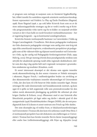 reorganisering av uh-sektoren
249
et program som nettopp så nasjonen som en forstørret bygdeoffentlig-
het, tilført innsikt fra samtidens organisk orienterte samfunnsvitenskap,
fremst representert ved Frédéric Le Play og Émile Durkheim (Slagstad,
1998). Rune Slagstad (1998, s. 99–108) løfter Kristvik fram som en av de
store utdanningspolitiske strateger; og det er verdt å merke seg at Krist-
viks programmatiske virke nærte seg fra to kilder: en nasjonalt utviklet
variant av det vi kan kalle en ruralt forankret vestlandshumanisme – her
er ingenting bergensk – og en kontinental sosiologitradisjon.
Kristiviks fremste institusjonelle bastioner var Lærerskolen i Volda og
Norges Lærerhøgskole i Trondheim. Mot denne pedagogiske tradisjonen
sto Oslo-dominerte pedagogiske retninger som særlig etter siste krig tok
opp ulike amerikansk-inspirerte, evidensbaserte perspektiver på pedago-
gikk som så ble videreutviklet og tilpasset norsk kontekst ved Universite-
tet i Oslo, og der særlig ved Pedagogiske forskningsinstitutt (Dale, 1999;
Helsvig, 2005). Det gir mening å forstå disse paradigmatiske stridene som
uttrykk for akademisk spissing rundt ulike regionale skolekulturer, skil-
ler som den dag i dag speiles helt ned i regionale variasjoner i grunnsko-
lens omdømme og resultater (Knudsen, 2016).
Et annet interessant eksempel er det skisma som oppsto innenfor
norsk økonomiforskning da den senere vinneren av Nobels minnepris
i økonomi, Ragnar Frisch, i mellomkrigstiden brakte sin utvikling av
den økonometriske tradisjonen innenfor økonomifaget til Universitetet
i Oslo, der den kom til å bli benevnt Oslo-skolen innenfor faget. Denne
retningen ble raskt dominerende ved Sosialøkonomisk institutt, og kom
også til å spille en helt avgjørende rolle som premissleverandør for den
måten norsk økonomisk planlegging og politikk ble utformet på etter
krigen (Sæther  Eriksen, 2014). Økonomer med et mer historisk eller
liberalistisk perspektiv på faget søkte seg derfor i økende grad til den
nyopprettede (1936) Handelshøyskolen i Bergen (NHH), der de rent para-
digmatisk kom til å danne et annet sentrum enn Frisch og Oslo-skolen.
Det siste eksemplet jeg vil trekke fram, er lokalsamfunnsforskningen
ved Universitetet i Tromsø slik den kom til å utformes rundt Ottar Brox: I
et institusjonelt perspektiv kan det diskuteres om etableringen av Univer-
sitetet i Tromsø best kan forstås innenfor Bevirs første (nasjonsbygging)
eller andre fase (velferdsstatsutbygging), slik Fitjar og Alpaydin (2019)
Geografi, kunnskap, vitenskap.indd 249 04-10-2019 07:27:22
 