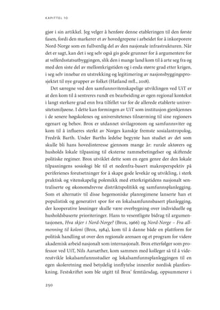 kapittel 10
250
gjør i sin artikkel. Jeg velger å henføre denne etableringen til den første
fasen, fordi den markerer et av hovedgrepene i arbeidet for å inkorporere
Nord-Norge som en fullverdig del av den nasjonale infrastrukturen. Når
det er sagt, kan det i seg selv også gis gode grunner for å argumentere for
at velferdsstatsutbyggingen, slik den i mange land kom til å arte seg fra og
med den siste del av mellomkrigstiden og i enda større grad etter krigen,
i seg selv innebar en utstrekking og legitimering av nasjonsbyggingspro-
sjektet til nye grupper av folket (Hatland mfl., 2018).
Det særegne ved den samfunnsvitenskapelige utviklingen ved UiT er
at den kom til å sentreres rundt en bearbeiding av egen regional kontekst
i langt sterkere grad enn hva tilfellet var for de allerede etablerte univer-
sitetsmiljøene. I dette kan formingen av UiT som institusjon gjenkjennes
i de senere høgskolenes og universitetenes tilnærming til sine regioners
egenart og behov. Brox er utdannet sivilagronom og samfunnsviter og
kom til å influeres sterkt av Norges kanskje fremste sosialantropolog,
Fredrik Barth. Under Barths ledelse begynte han studiet av det som
skulle bli hans hovedinteresse gjennom mange år: rurale aktørers og
husholds lokale tilpasning til eksterne rammebetingelser og skiftende
politiske regimer. Brox utviklet dette som en egen genre der den lokale
tilpasningens sosiologi ble til et nedenfra-basert makroperspektiv på
periferienes forutsetninger for å skape gode levekår og utvikling, i sterk
praktisk og vitenskapelig polemikk med etterkrigstidens nasjonalt sen-
traliserte og økonomdrevne distriktspolitikk og samfunnsplanlegging.
Som et alternativ til disse hegemoniske planregimene lanserte han et
populistisk og generativt spor for en lokalsamfunnsbasert planlegging,
der kooperative løsninger skulle være overbygning over individuelle og
husholdsbaserte prioriteringer. Hans to vesentligste bidrag til argumen-
tasjonen, Hva skjer i Nord-Norge? (Brox, 1966) og Nord-Norge – Fra all-
menning til koloni (Brox, 1984), kom til å danne både en plattform for
politisk handling ut over den regionale arenaen og et program for videre
akademisk arbeid nasjonalt som internasjonalt. Brox etterfølger som pro-
fessor ved UiT, Nils Aarsæther, kom sammen med kolleger så til å vide-
reutvikle lokalsamfunnsstudier og lokalsamfunnsplanleggingen til en
egen skoleretning med betydelig innflytelse innenfor nordisk planfors-
kning. Festskriftet som ble utgitt til Brox’ femtiårsdag, oppsummerer i
Geografi, kunnskap, vitenskap.indd 250 04-10-2019 07:27:22
 