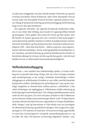 reorganisering av uh-sektoren
251
så måte hans anliggender med den talende tittelen Folkemakt og regional
utvikling (Aarsæther, Nilsen  Reiersen, 1982). Dette eksempelet viser på
samme måte som eksempelet Kristvik hvordan regionale praksiser dan-
ner tilfang til akademisk tenkning og institusjonsbygging med betydning
langt ut over den egne konteksten.
Det regionale uttrykket i de regionalt forankrede akademiske miljø-
ene er som oftest ikke tilfeldig, men bundet til regionspesifikke forhold
og betingelser. Dette gjelder ikke minst for Frisch og Oslo-skolen. Den
ble bundet til makten gjennom det som i ettertid er kalt jerntrianglet i
norsk økonomisk politikk, hopehavet mellom Sosialøkonomisk institutt,
Statistisk Sentralbyrå og Finansdepartementet. Instituttet utdannet kan-
didatene, SSB – oftest bare kalt Byrået – utførte analysene, mens departe-
mentet utformet politikken. Denne mikrogeografiske konstellasjonen av
ren vitenskap, anvendt forskning og nasjonal politikkutøvelse fordret en
hovedstads økologi for å kunne utvikle seg slik den gjorde, i alle fall med
datidens fravær av elektroniske kommunikasjonsmuligheter.
Velferdsstatsutbygging
Bevirs fase 2, som omfatter den velferdsstatlige epoken i et lands utvik-
ling, har en spesiell utforming i Norge. Selv om vi har en lengre tradisjon
med sosiallovgivning, er det vanlig i historiske fremstillinger å datere
utbyggingen av velferdsstaten til midten av 1930-tallet, med det historiske
kompromiss mellom Arbeiderpartiet og Bondepartiet i 1935 og den sam-
tidige inngåelsen av Hovedavtalen mellom partene i arbeidslivet. I den
videre tenkningen om oppbygging av velferdsstaten hadde utdanning og
forskning ingen fremtredende plass. Det viktigste plandokumentet som lå
under for den nye given, En norsk treårsplan, forfattet av Ole Colbjørnsen
og Axel Sømme, hadde andre prioriteringer (Røed, 2018). To begivenheter
innenfor sektoren bør likevel nevnes, opprettelsen av Norges Handelshøy-
skole i Bergen i 1936 og fremveksten av Oslo-skolen som nytt paradigme
for økonomisk forskning og politikkutviklingen. Etter krigen kom negli-
sjeringen av UH-sektoren til å fortsette. Til tross for at Norge opprettholdt
et svært høyt investeringsnivå i europeisk sammenheng gjennom 50- og
60-tallet, ble ikke UH-sektoren nevneverdig tilgodesett (Sæther, 2018,
Geografi, kunnskap, vitenskap.indd 251 04-10-2019 07:27:22
 